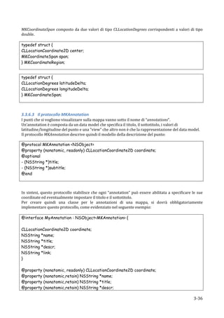MKCoordinateSpan	
   composto	
   da	
   due	
   valori	
   di	
   tipo	
   CLLocationDegrees	
   corrispondenti	
   a	
   valori	
   di	
   tipo	
  
double.	
  
	
  
typedef struct {
CLLocationCoordinate2D center;
MKCoordinateSpan span;
} MKCoordinateRegion;


typedef struct {
CLLocationDegrees latitudeDelta;
CLLocationDegrees longitudeDelta;
} MKCoordinateSpan;
	
  
	
  

3.3.6.3 Il	
  protocollo	
  MKAnnotation	
  
I	
  punti	
  che	
  si	
  vogliono	
  visualizzare	
  sulla	
  mappa	
  vanno	
  sotto	
  il	
  nome	
  di	
  “annotations”.	
  
Un’annotation	
  è	
  composta	
  da	
  un	
  data	
  model	
  che	
  specifica	
  il	
  titolo,	
  il	
  sottotitolo,	
  i	
  valori	
  di	
  	
  
latitudine/longitudine	
  del	
  punto	
  e	
  una	
  “view”	
  che	
  altro	
  non	
  è	
  che	
  la	
  rappresentazione	
  del	
  data	
  model.	
  
Il	
  protocollo	
  MKAnnotation	
  descrive	
  quindi	
  il	
  modello	
  della	
  descrizione	
  del	
  punto:	
  

@protocol MKAnnotation <NSObject>
@property (nonatomic, readonly) CLLocationCoordinate2D coordinate;
@optional
- (NSString *)title;
- (NSString *)subtitle;
@end
	
  
	
  

In	
   sintesi,	
   questo	
   protocollo	
   stabilisce	
   che	
   ogni	
   “annotation”	
   può	
   essere	
   abilitata	
   a	
   specificare	
   le	
   sue	
  
coordinate	
  ed	
  eventualmente	
  impostare	
  il	
  titolo	
  e	
  il	
  sottotitolo.	
  	
  
Per	
   creare	
   quindi	
   una	
   classe	
   per	
   le	
   annotazioni	
   di	
   una	
   mappa,	
   si	
   dovrà	
   obbligatoriamente	
  
implementare	
  questo	
  protocollo,	
  come	
  evidenziato	
  nel	
  seguente	
  esempio:	
  
	
  
@interface MyAnnotation : NSObject<MKAnnotation> {

CLLocationCoordinate2D coordinate;
NSString *name;
NSString *title;
NSString *descr;
NSString *link;
}

@property          (nonatomic, readonly) CLLocationCoordinate2D coordinate;
@property          (nonatomic,retain) NSString *name;
@property          (nonatomic,retain) NSString *title;
@property          (nonatomic,retain) NSString *descr;

       	
                                                                                                                                                  3-­‐36	
  
 