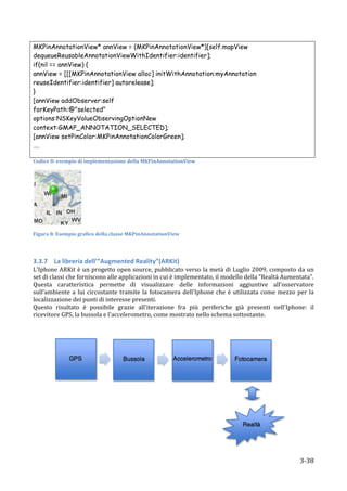 MKPinAnnotationView* annView = (MKPinAnnotationView*)[self.mapView
dequeueReusableAnnotationViewWithIdentifier:identifier];
if(nil == annView) {
annView = [[[MKPinAnnotationView alloc] initWithAnnotation:myAnnotation
reuseIdentifier:identifier] autorelease];
}
[annView addObserver:self
forKeyPath:@"selected"
options:NSKeyValueObservingOptionNew
context:GMAP_ANNOTATION_SELECTED];
[annView setPinColor:MKPinAnnotationColorGreen];
….
	
  
Codice	
  8:	
  esempio	
  di	
  implementazione	
  della	
  MKPinAnnotationView	
  




                           	
  	
  

Figura	
  8:	
  Esempio	
  grafico	
  della	
  classe	
  MKPinAnnotationView	
  

	
  

3.3.7 La	
  libreria	
  dell’”Augmented	
  Reality”(ARKit)	
  
L'Iphone	
  ARKit	
  è	
  un	
  progetto	
  open	
  source,	
  pubblicato	
  verso	
  la	
  metà	
  di	
  Luglio	
  2009,	
  composto	
  da	
  un	
  
set	
  di	
  classi	
  che	
  forniscono	
  alle	
  applicazioni	
  in	
  cui	
  è	
  implementato,	
  il	
  modello	
  della	
  “Realtà	
  Aumentata”.	
  	
  
Questa	
   caratteristica	
   permette	
   di	
   visualizzare	
   delle	
   informazioni	
   aggiuntive	
   all'osservatore	
  
sull’ambiente	
   a	
   lui	
   circostante	
   tramite	
   la	
   fotocamera	
   dell'Iphone	
   che	
   è	
   utilizzata	
   come	
   mezzo	
   per	
   la	
  
localizzazione	
  dei	
  punti	
  di	
  interesse	
  presenti.	
  
Questo	
   risultato	
   è	
   possibile	
   grazie	
   all'iterazione	
   fra	
   più	
   periferiche	
   già	
   presenti	
   nell'Iphone:	
   il	
  
ricevitore	
  GPS,	
  la	
  bussola	
  e	
  l'accelerometro,	
  come	
  mostrato	
  nello	
  schema	
  sottostante.	
  
	
  




                                                                                                                                                	
  

       	
                                                                                                                                              3-­‐38	
  
 