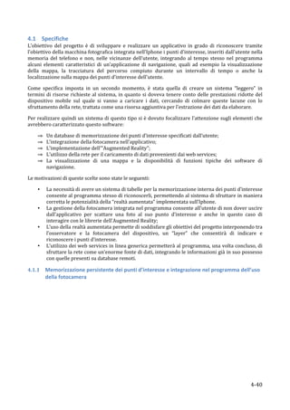 4.1 Specifiche	
  
L’obiettivo	
   del	
   progetto	
   è	
   di	
   sviluppare	
   e	
   realizzare	
   un	
   applicativo	
   in	
   grado	
   di	
   riconoscere	
   tramite	
  
l’obiettivo	
   della	
   macchina	
   fotografica	
   integrata	
   nell’Iphone	
   i	
   punti	
   d’interesse,	
   inseriti	
   dall’utente	
   nella	
  
memoria	
   del	
   telefono	
   e	
   non,	
   nelle	
   vicinanze	
   dell’utente,	
   integrando	
   al	
   tempo	
   stesso	
   nel	
   programma	
  
alcuni	
   elementi	
   caratteristici	
   di	
   un’applicazione	
   di	
   navigazione,	
   quali	
   ad	
   esempio	
   la	
   visualizzazione	
  
della	
   mappa,	
   la	
   tracciatura	
   del	
   percorso	
   compiuto	
   durante	
   un	
   intervallo	
   di	
   tempo	
   o	
   anche	
   la	
  
localizzazione	
  sulla	
  mappa	
  dei	
  punti	
  d’interesse	
  dell’utente.	
  

Come	
   specifica	
   imposta	
   in	
   un	
   secondo	
   momento,	
   è	
   stata	
   quella	
   di	
   creare	
   un	
   sistema	
   “leggero”	
   in	
  
termini	
   di	
   risorse	
   richieste	
   al	
   sistema,	
   in	
   quanto	
   si	
   doveva	
   tenere	
   conto	
   delle	
   prestazioni	
   ridotte	
   del	
  
dispositivo	
   mobile	
   sul	
   quale	
   si	
   vanno	
   a	
   caricare	
   i	
   dati,	
   cercando	
   di	
   colmare	
   queste	
   lacune	
   con	
   lo	
  
sfruttamento	
  della	
  rete,	
  trattata	
  come	
  una	
  risorsa	
  aggiuntiva	
  per	
  l’estrazione	
  dei	
  dati	
  da	
  elaborare.	
  

Per	
  realizzare	
  quindi	
  un	
  sistema	
  di	
  questo	
  tipo	
  si	
  è	
  dovuto	
  focalizzare	
  l’attenzione	
  sugli	
  elementi	
  che	
  
avrebbero	
  caratterizzato	
  questo	
  software:	
  	
  

          ⇒   Un	
  database	
  di	
  memorizzazione	
  dei	
  punti	
  d’interesse	
  specificati	
  dall’utente;	
  
          ⇒   L’integrazione	
  della	
  fotocamera	
  nell’applicativo;	
  
          ⇒   L’implementazione	
  dell’”Augmented	
  Reality”;	
  	
  
          ⇒   L’utilizzo	
  della	
  rete	
  per	
  il	
  caricamento	
  di	
  dati	
  provenienti	
  dai	
  web	
  services;	
  
          ⇒   La	
   visualizzazione	
   di	
   una	
   mappa	
   e	
   la	
   disponibilità	
   di	
   funzioni	
   tipiche	
   dei	
   software	
   di	
  
              navigazione.	
  

Le	
  motivazioni	
  di	
  queste	
  scelte	
  sono	
  state	
  le	
  seguenti:	
  

          •   La	
  necessità	
  di	
  avere	
  un	
  sistema	
  di	
  tabelle	
  per	
  la	
  memorizzazione	
  interna	
  dei	
  punti	
  d’interesse	
  
              consente	
  al	
  programma	
  stesso	
  di	
  riconoscerli,	
  permettendo	
  al	
  sistema	
  di	
  sfruttare	
  in	
  maniera	
  
              corretta	
  le	
  potenzialità	
  della	
  “realtà	
  aumentata”	
  implementata	
  sull’Iphone.	
  
          •   La	
   gestione	
   della	
   fotocamera	
   integrata	
   nel	
   programma	
   consente	
   all’utente	
   di	
   non	
   dover	
   uscire	
  
              dall’applicativo	
   per	
   scattare	
   una	
   foto	
   al	
   suo	
   punto	
   d’interesse	
   e	
   anche	
   in	
   questo	
   caso	
   di	
  
              interagire	
  con	
  le	
  librerie	
  dell’Augmented	
  Reality;	
  
          •   L’uso	
  della	
  realtà	
  aumentata	
  permette	
  di	
  soddisfare	
  gli	
  obiettivi	
  del	
  progetto	
  interponendo	
  tra	
  
              l’osservatore	
   e	
   la	
   fotocamera	
   del	
   dispositivo,	
   un	
   “layer”	
   che	
   consentirà	
   di	
   indicare	
   e	
  
              riconoscere	
  i	
  punti	
  d’interesse.	
  
          •   L’utilizzo	
  dei	
  web	
  services	
  in	
  linea	
  generica	
  permetterà	
  al	
  programma,	
  una	
  volta	
  concluso,	
  di	
  
              sfruttare	
  la	
  rete	
  come	
  un’enorme	
  fonte	
  di	
  dati,	
  integrando	
  le	
  informazioni	
  già	
  in	
  suo	
  possesso	
  
              con	
  quelle	
  presenti	
  su	
  database	
  remoti.	
  

4.1.1         Memorizzazione	
  persistente	
  dei	
  punti	
  d’interesse	
  e	
  integrazione	
  nel	
  programma	
  dell’uso	
  
              della	
  fotocamera	
  	
  
	
  




       	
                                                                                                                                                    4-­‐40	
  
 
