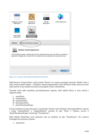  
Figura	
  13:	
  creazione	
  del	
  progetto	
  includendo	
  il	
  CoreData	
  


Nella	
  finestra	
  “Group	
  &	
  Files”,	
  nella	
  cartella	
  “Classes”	
  si	
  è	
  creato	
  un	
  gruppo	
  nominato	
  “Model”,	
  dove	
  è	
  
stato	
  creato	
  tramite	
  l’editor,	
  	
  il	
  database	
  “photo.xcdatamodel”e	
  dove	
  all’interno	
  dello	
  stesso	
  poi	
  sono	
  
state	
  inserite	
  le	
  due	
  tabelle	
  necessarie	
  nel	
  progetto:	
  Photo	
  e	
  PhotoPoint,	
  	
  

Tenendo	
   conto	
   delle	
   specifiche	
   precedentemente	
   imposte,	
   nella	
   tabella	
   Photo,	
   si	
   sono	
   inseriti	
   i	
  
seguenti	
  campi:	
  

         I.       namePhoto	
  	
  
         II.      latitudePhoto	
  
         III.     longitudePhoto	
  
         IV.      descriptionPhoto	
  
         V.       photoThumbnailImage	
  

Il	
  primo	
  indicherà	
  il	
  nome	
  del	
  punto	
  e	
  sarà	
  di	
  tipo	
  “String”	
  come	
  l’attributo	
  “descriptionPhoto”,	
  mentre	
  
i	
   campi	
   “latitudePhoto”	
   e	
   “longitudePhoto”	
   saranno	
   di	
   tipo	
   “Float”	
   e	
   l’ultimo,	
   ovvero	
   il	
  
“photoThumbnailImage”	
  sarà	
  di	
  tipo	
  “Transformer”.	
  

Nella	
   tabella	
   PhotoPoint	
   sarà	
   contenuto	
   solo	
   un	
   attributo	
   di	
   tipo	
   “Transformer”	
   che	
   conterrà	
  
l’immagine	
  da	
  associare	
  al	
  punto:	
  

             I.   photoPoint	
  



      	
                                                                                                                                          4-­‐43	
  
 