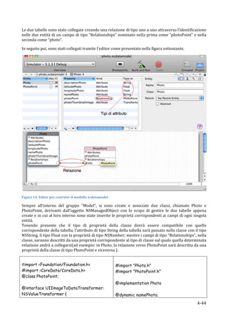 Le	
  due	
  tabelle	
  sono	
  state	
   collegate	
   creando	
  una	
  relazione	
  di	
  tipo	
  uno	
  a	
  uno	
  attraverso	
   l’identificazione	
  
nelle	
  due	
  entità	
  di	
  un	
  campo	
  di	
  tipo	
  “Relationships”	
  nominato	
  nella	
  prima	
  come	
  “photoPoint”	
  e	
  nella	
  
seconda	
  come	
  “photo”.	
  	
  

In	
  seguito	
  poi,	
  sono	
  stati	
  collegati	
  tramite	
  l’editor	
  come	
  presentato	
  nella	
  figura	
  sottostante.	
  




                                                                                                                                                                           	
  
Figura	
  14:	
  Editor	
  per	
  costruire	
  il	
  modello	
  xcdatamodel	
  

Sempre	
   all’interno	
   del	
   gruppo	
   “Model”,	
   si	
   sono	
   create	
   e	
   associate	
   due	
   classi,	
   chiamate	
   Photo	
   e	
  
PhotoPoint,	
   derivanti	
   dall’oggetto	
   NSManagedObject	
   con	
   lo	
   scopo	
   di	
   gestire	
   le	
   due	
   tabelle	
   appena	
  
create	
  e	
  in	
  cui	
  al	
  loro	
  interno	
  sono	
  state	
  inserite	
  le	
  proprietà	
  corrispondenti	
  ai	
  campi	
  di	
  ogni	
  singola	
  
entità.	
  	
  
Tenendo	
   presente	
   che	
   il	
   tipo	
   di	
   proprietà	
   della	
   classe	
   dovrà	
   essere	
   compatibile	
   con	
   quello	
  
corrispondente	
  della	
  tabella,	
  l’attributo	
  di	
  tipo	
  String	
  della	
  tabella	
  sarà	
  passato	
  nella	
  classe	
  con	
  il	
  tipo	
  
NSString,	
   il	
   tipo	
   Float	
   con	
   la	
   proprietà	
   di	
   tipo	
   NSNumber;	
   mentre	
   i	
   campi	
   di	
   tipo	
   “Relationships”,	
   nella	
  
classe,	
  saranno	
  descritti	
  da	
  una	
  proprietà	
  corrispondente	
  al	
  tipo	
  di	
  classe	
  sul	
  quale	
  quella	
  determinata	
  
relazione	
  andrà	
  a	
  collegarsi(ad	
  esempio:	
  in	
  Photo,	
  la	
  relazione	
  verso	
  PhotoPoint	
  sarà	
  descritta	
  da	
  una	
  
proprietà	
  della	
  classe	
  di	
  tipo	
  PhotoPoint	
  e	
  viceversa	
  ).	
  


#import <Foundation/Foundation.h>                                                     #import "Photo.h"
#import <CoreData/CoreData.h>                                                         #import "PhotoPoint.h"
@class PhotoPoint;
                                                                                      @implementation Photo
@interface UIImageToDataTransformer:
NSValueTransformer {                                                                  @dynamic namePhoto;
      	
                                                                                                                                                          4-­‐44	
  
 