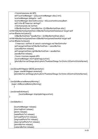 //inizializzazione del GPS
      self.locationManager = [[CLLocationManager alloc] init];
      locationManager.delegate = self;
      locationManager.desiredAccuracy = kCLLocationAccuracyBest;
      self.title=@"Inserisci dettagli";
      //dichiarazione dei bottoni
      UIBarButtonItem *cancelButton =[[UIBarButtonItem alloc]
initWithBarButtonSystemItem:UIBarButtonSystemItemCancel target:self
action:@selector(cancel)];
      UIBarButtonItem *saveButton = [[UIBarButtonItem alloc]
initWithBarButtonSystemItem:UIBarButtonSystemItemAdd target:self
action:@selector(save)];
       //inserisco i bottoni di cancel e salvataggio nel NavController
      self.navigationItem.leftBarButtonItem = cancelButton;
      [cancelButton release];
      self.navigationItem.rightBarButtonItem = saveButton;
      [saveButton release];
      //avvio ricezione segnale GPS
      [locationManager startUpdatingLocation];
      [photoButton setImage:photo.photoThumbnailImage forState:UIControlStateNormal];
 }

- (void)viewWillAppear:(BOOL)animated {
      [super viewWillAppear:animated];
      [photoButton setImage:photo.photoThumbnailImage forState:UIControlStateNormal];

}
- (void)didReceiveMemoryWarning {
   [super didReceiveMemoryWarning];
      }

- (void)viewDidUnload {
            [locationManager stopUpdatingLocation];
}

- (void)dealloc {

          [locationManager release];
          [startingPoint release];
          [photo release];
          [namePhotoTxt release];
          [latitudePhotoTxt release];
          [longitudePhotoTxt release];
          [descriptionPhotoTxt release];
          [photoButton release];
          [cameraButton release];
   	
                                                                            4-­‐49	
  
 
