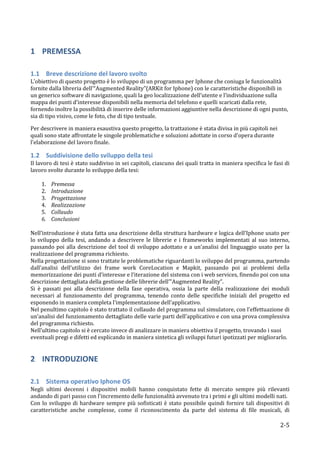 1 PREMESSA	
  
      	
  

1.1 Breve	
  descrizione	
  del	
  lavoro	
  svolto	
  
L’obiettivo	
  di	
  questo	
  progetto	
  è	
  lo	
  sviluppo	
  di	
  un	
  programma	
  per	
  Iphone	
  che	
  coniuga	
  le	
  funzionalità	
  
fornite	
  dalla	
  libreria	
  dell’“Augmented	
  Reality”(ARKit	
  for	
  Iphone)	
  con	
  le	
  caratteristiche	
  disponibili	
  in	
  
un	
  generico	
  software	
  di	
  navigazione,	
  quali	
  la	
  geo	
  localizzazione	
  dell’utente	
  e	
  l’individuazione	
  sulla	
  
mappa	
  dei	
  punti	
  d’interesse	
  disponibili	
  nella	
  memoria	
  del	
  telefono	
  e	
  quelli	
  scaricati	
  dalla	
  rete,	
  
fornendo	
  inoltre	
  la	
  possibilità	
  di	
  inserire	
  delle	
  informazioni	
  aggiuntive	
  nella	
  descrizione	
  di	
  ogni	
  punto,	
  
sia	
  di	
  tipo	
  visivo,	
  come	
  le	
  foto,	
  che	
  di	
  tipo	
  testuale.	
  

Per	
  descrivere	
  in	
  maniera	
  esaustiva	
  questo	
  progetto,	
  la	
  trattazione	
  è	
  stata	
  divisa	
  in	
  più	
  capitoli	
  nei	
  
quali	
  sono	
  state	
  affrontate	
  le	
  singole	
  problematiche	
  e	
  soluzioni	
  adottate	
  in	
  corso	
  d'opera	
  durante	
  
l'elaborazione	
  del	
  lavoro	
  finale.	
  

1.2 Suddivisione	
  dello	
  sviluppo	
  della	
  tesi	
  
Il	
  lavoro	
  di	
  tesi	
  è	
  stato	
  suddiviso	
  in	
  sei	
  capitoli,	
  ciascuno	
  dei	
  quali	
  tratta	
  in	
  maniera	
  specifica	
  le	
  fasi	
  di	
  
lavoro	
  svolte	
  durante	
  lo	
  sviluppo	
  della	
  tesi:	
  
	
  
           1. Premessa	
  
           2. Introduzione	
  
           3. Progettazione	
  
           4. Realizzazione	
  
           5. Collaudo	
  
           6. Conclusioni	
  
	
  
Nell’introduzione	
  è	
  stata	
  fatta	
  una	
  descrizione	
  della	
  struttura	
  hardware	
  e	
  logica	
  dell’Iphone	
  usato	
  per	
  
lo	
   sviluppo	
   della	
   tesi,	
   andando	
   a	
   descrivere	
   le	
   librerie	
   e	
   i	
   frameworks	
   implementati	
   al	
   suo	
   interno,	
  
passando	
   poi	
   alla	
   descrizione	
   del	
   tool	
   di	
   sviluppo	
   adottato	
   e	
   a	
   un’analisi	
   del	
   linguaggio	
   usato	
   per	
   la	
  
realizzazione	
  del	
  programma	
  richiesto.	
  
Nella	
  progettazione	
  si	
  sono	
  trattate	
  le	
  problematiche	
  riguardanti	
  lo	
  sviluppo	
  del	
  programma,	
  partendo	
  
dall’analisi	
   dell’utilizzo	
   dei	
   frame	
   work	
   CoreLocation	
   e	
   Mapkit,	
   passando	
   poi	
   ai	
   problemi	
   della	
  
memorizzazione	
  dei	
  punti	
  d’interesse	
  e	
  l’iterazione	
  del	
  sistema	
  con	
  i	
  web	
  services,	
  finendo	
  poi	
  con	
  una	
  
descrizione	
  dettagliata	
  della	
  gestione	
  delle	
  librerie	
  dell’”Augmented	
  Reality”.	
  
Si	
   è	
   passati	
   poi	
   alla	
   descrizione	
   della	
   fase	
   operativa,	
   ossia	
   la	
   parte	
   della	
   realizzazione	
   dei	
   moduli	
  
necessari	
   al	
   funzionamento	
   del	
   programma,	
   tenendo	
   conto	
   delle	
   specifiche	
   iniziali	
   del	
   progetto	
   ed	
  
esponendo	
  in	
  maniera	
  completa	
  l’implementazione	
  dell’applicativo.	
  
Nel	
   penultimo	
   capitolo	
   è	
   stato	
   trattato	
   il	
   collaudo	
   del	
   programma	
   sul	
   simulatore,	
  con	
   l’effettuazione	
   di	
  
un’analisi	
   del	
   funzionamento	
   dettagliato	
   delle	
   varie	
   parti	
   dell’applicativo	
   e	
   con	
   una	
   prova	
   complessiva	
  
del	
  programma	
  richiesto.	
  	
  
Nell’ultimo	
  capitolo	
  si	
  è	
  cercato	
  invece	
  di	
  analizzare	
  in	
  maniera	
  obiettiva	
  il	
  progetto,	
  trovando	
  i	
  suoi	
  
eventuali	
  pregi	
  e	
  difetti	
  ed	
  esplicando	
  in	
  maniera	
  sintetica	
  gli	
  sviluppi	
  futuri	
  ipotizzati	
  per	
  migliorarlo.	
  


2 INTRODUZIONE	
  
      	
  

2.1 Sistema	
  operativo	
  Iphone	
  OS	
  
Negli	
   ultimi	
   decenni	
   i	
   dispositivi	
   mobili	
   hanno	
   conquistato	
   fette	
   di	
   mercato	
   sempre	
   più	
   rilevanti	
  
andando	
  di	
  pari	
  passo	
  con	
  l'incremento	
  delle	
  funzionalità	
  avvenuto	
  tra	
  i	
  primi	
  e	
  gli	
  ultimi	
  modelli	
  nati.	
  
Con	
   lo	
   sviluppo	
   di	
   hardware	
   sempre	
   più	
   sofisticati	
   è	
   stato	
   possibile	
   quindi	
   fornire	
   tali	
   dispositivi	
   di	
  
caratteristiche	
   anche	
   complesse,	
   come	
   il	
   riconoscimento	
   da	
   parte	
   del	
   sistema	
   di	
   file	
   musicali,	
   di	
  

      	
                                                                                                                                                            2-­‐5	
  
 