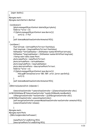 [super dealloc];
}
#pragma mark -
#pragma mark Button's Method

- (void)cancel {
      [photo.managedObjectContext deleteObject:photo];
      NSError *error = nil;
      if (![photo.managedObjectContext save:&error]) {
             exit(-1); // Fail
      }
      [self dismissModalViewControllerAnimated:YES];
}
- (void)save {
      float latitude = [latitudePhotoTxt.text floatValue];
      float longitude = [longitudePhotoTxt.text floatValue];
      NSNumber *latitudeNumber = [NSNumber numberWithFloat:latitude];
      NSNumber *longitudeNumber = [NSNumber numberWithFloat:longitude]
      //setup valori della classe Photo
      photo.namePhoto = namePhotoTxt.text;
      photo.latitudePhoto = latitudeNumber;
      photo.longitudePhoto = longitudeNumber;
      photo.descriptionPhoto = descriptionPhotoTxt.text;
      NSError *error = nil;
      if (![photo.managedObjectContext save:&error]) {
             NSLog(@"Unresolved error %@, %@", error, [error userInfo]);
             exit(-1);
      }
      [self dismissModalViewControllerAnimated:YES];
}
-(IBAction)cameraClick: (id)sender {

     CameraViewController *cameraViewController = [[CameraViewController alloc]
initWithNibName:@"CameraViewController" bundle:[NSBundle mainBundle]];
     UINavigationController *navController = [[UINavigationController alloc]
initWithRootViewController: cameraViewController];
     [self.navigationController presentModalViewController:navController animated:YES];
     [cameraViewController release];

     }
#pragma mark -
#pragma mark Photo
- (IBAction)photoButtonPressed {

          [namePhotoTxt endEditing:YES];
          [descriptionPhotoTxt endEditing:YES];
   	
                                                                                 4-­‐50	
  
 