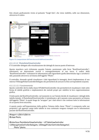 foto	
   situato	
   graficamente	
   vicino	
   al	
   pulsante	
   “Scegli	
   foto”,	
   che	
   viene	
   stabilito,	
   nelle	
   sue	
   dimensioni,	
  
attraverso	
  il	
  codice.	
  

	
  




                                                                                                                      	
  
Figura	
  15:	
  Composizione	
  dell'interfaccia	
  di	
  AddViewController	
  

4.1.1.2.1.2 PhotoDetailViewController	
  
E’	
  il	
  controller	
  delegato	
  alla	
  visualizzazione	
  dei	
  dettagli	
  di	
  ciascun	
  punto	
  d’interesse.	
  

Questa	
   maschera	
   sarà	
   richiamata	
   quando	
   l’utente,	
   posizionato	
   sulla	
   form	
   “RootViewController”,	
  
selezionerà	
   un	
   determinato	
   record	
   e	
   conseguentemente	
   al	
   suo	
   tocco,	
   il	
   codice	
   della	
  
“RootViewController”	
  richiamerà	
  le	
  informazioni	
  utili	
  riguardanti	
  quella	
  determinata	
  riga	
  e	
  caricherà	
  i	
  
dati,	
  passando	
  attraverso	
  un’istanza	
  dell’oggetto	
  “Photo”.	
  

Il	
   controller,	
   dovendo	
   quindi	
   visualizzare	
   i	
   dati	
   riguardanti	
   le	
   immagini,	
   dovrà	
   implementare	
   al	
   suo	
  
interno	
  l’UIImagePickerControllerDelegate	
  che	
  permetterà	
  di	
  caricare	
  la	
  foto	
  corrispondente	
  al	
  punto.	
  

4.1.1.2.1.2.1 Funzionamento	
  
Questo	
  controller	
  deriva	
  dalla	
  classe	
  UITableViewController	
  che	
  permetterà	
  di	
  visualizzare	
  i	
  dati	
  sotto	
  
forma	
   di	
   tabelle	
   grafiche	
   e	
   implementerà	
   dei	
   metodi	
   propri	
   per	
   stabilire	
   la	
   loro	
   rappresentazione	
  
grafica.	
  

Il	
  tutto	
  parte	
  dal	
  RootViewController,	
  nel	
  momento	
  in	
  cui	
  l’utente	
  decide	
  di	
  visualizzare	
  i	
  dettagli	
  della	
  
tabella	
  iniziale:	
  il	
  PhotoDetailViewController	
  è	
  inizializzato	
  e	
  gli	
  è	
  passata	
  come	
  parametro	
  un’istanza	
  
dell’oggetto	
  “Photo”,	
  la	
  quale	
  funge	
  da	
  “wrapper”	
  per	
  i	
  dati	
  stessi	
  e	
  che	
  contiene	
  tutte	
  le	
  informazioni	
  
di	
  cui	
  questa	
  form	
  necessita.	
  	
  

A	
   questo	
   punto	
   nell’impostazione	
   della	
   grafica,	
   l’istanza	
   della	
   classe	
   “Photo”	
   è	
   scomposta	
   nelle	
   sue	
  
proprietà	
   e	
   gli	
   appositi	
   campi	
   delle	
   tabelle	
   in	
   essa	
   contenute	
   vengono	
   riempiti	
   con	
   le	
   informazioni	
  
passate	
  dal	
  RootViewController.	
  

#import <UIKit/UIKit.h>
@class Photo;

@interface PhotoDetailViewController : UITableViewController
<UINavigationControllerDelegate, UIImagePickerControllerDelegate>{
     Photo *photo;

       	
                                                                                                                                             4-­‐56	
  
 