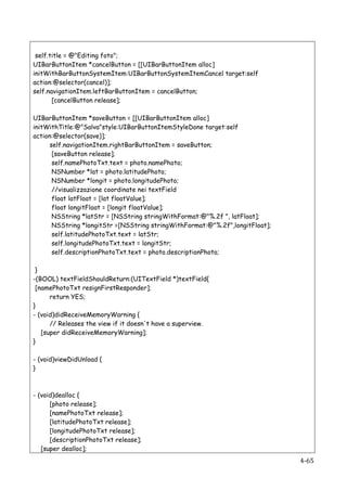 self.title = @"Editing foto";
UIBarButtonItem *cancelButton = [[UIBarButtonItem alloc]
initWithBarButtonSystemItem:UIBarButtonSystemItemCancel target:self
action:@selector(cancel)];
self.navigationItem.leftBarButtonItem = cancelButton;
       [cancelButton release];

UIBarButtonItem *saveButton = [[UIBarButtonItem alloc]
initWithTitle:@"Salva"style:UIBarButtonItemStyleDone target:self
action:@selector(save)];
      self.navigationItem.rightBarButtonItem = saveButton;
       [saveButton release];
       self.namePhotoTxt.text = photo.namePhoto;
       NSNumber *lat = photo.latitudePhoto;
       NSNumber *longit = photo.longitudePhoto;
       //visualizzazione coordinate nei textField
       float latFloat = [lat floatValue];
       float longitFloat = [longit floatValue];
       NSString *latStr = [NSString stringWithFormat:@"%.2f ", latFloat];
       NSString *longitStr =[NSString stringWithFormat:@"%.2f",longitFloat];
       self.latitudePhotoTxt.text = latStr;
       self.longitudePhotoTxt.text = longitStr;
       self.descriptionPhotoTxt.text = photo.descriptionPhoto;

 }
-(BOOL) textFieldShouldReturn:(UITextField *)textField{
 [namePhotoTxt resignFirstResponder];
      return YES;
}
- (void)didReceiveMemoryWarning {
      // Releases the view if it doesn't have a superview.
   [super didReceiveMemoryWarning];
}

- (void)viewDidUnload {
}



- (void)dealloc {
      [photo release];
      [namePhotoTxt release];
      [latitudePhotoTxt release];
      [longitudePhotoTxt release];
      [descriptionPhotoTxt release];
   [super dealloc];
   	
                                                                          4-­‐65	
  
 