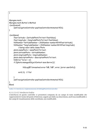 }



#pragma mark -
#pragma mark Button's Method
-(void)cancel{
      [self.navigationController popViewControllerAnimated:YES];
}

-(void)save{
      float latitude = [latitudePhotoTxt.text floatValue];
      float longitude = [longitudePhotoTxt.text floatValue];
      NSNumber *latitudeNumber = [NSNumber numberWithFloat:latitude];
      NSNumber *longitudeNumber = [NSNumber numberWithFloat:longitude];
             //setup valori della classe Photo
      photo.namePhoto = namePhotoTxt.text;
      photo.latitudePhoto = latitudeNumber;
      photo.longitudePhoto = longitudeNumber;
      photo.descriptionPhoto = descriptionPhotoTxt.text;
      NSError *error = nil;
      if (![photo.managedObjectContext save:&error]) {

                          NSLog(@"Unresolved error %@, %@", error, [error userInfo]);

                 exit(-1); // Fail

            }
            [self.navigationController popViewControllerAnimated:YES];
}
@end
	
  
Codice	
  15:	
  Interfaccia	
  e	
  implementazione	
  di	
  EditingPhotoViewController	
  

4.1.1.2.1.4.2 Interfaccia	
  Grafica	
  
L’interfaccia	
   di	
   questo	
   controller	
   si	
   presenterà	
   composta	
   da	
   un	
   campo	
   di	
   testo	
   modificabile	
   che	
  
rappresenterà	
  il	
  nome	
  del	
  punto	
  d’interesse,	
  seguito	
  poi	
  dalla	
  sua	
  descrizione,	
  anch’essa	
  modificabile	
  e	
  
dai	
  campi	
  di	
  visualizzazione	
  delle	
  coordinate,	
  non	
  modificabili.	
  




     	
                                                                                                                                       4-­‐66	
  
 