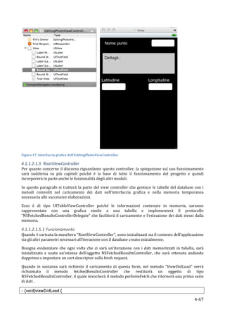  
Figura	
  17:	
  Interfaccia	
  grafica	
  dell'EditingPhotoViewController	
  

4.1.1.2.1.5 RootViewController	
  
Per	
  quanto	
  concerne	
  il	
  discorso	
  riguardante	
  questo	
  controller,	
  la	
  spiegazione	
  sul	
  suo	
  funzionamento	
  
sarà	
   suddivisa	
   su	
   più	
   capitoli	
   poiché	
   è	
   la	
   base	
   di	
   tutto	
   il	
   funzionamento	
   del	
   progetto	
   e	
   quindi	
  
incorporerà	
  in	
  parte	
  anche	
  le	
  funzionalità	
  degli	
  altri	
  moduli.	
  

In	
   questo	
   paragrafo	
   si	
   tratterà	
   la	
   parte	
   del	
   view	
   controller	
   che	
   gestisce	
   le	
   tabelle	
   del	
   database	
   con	
   i	
  
metodi	
   coinvolti	
   nel	
   caricamento	
   dei	
   dati	
   nell’interfaccia	
   grafica	
   e	
   nella	
   memoria	
   temporanea	
  
necessaria	
  alle	
  successive	
  elaborazioni.	
  	
  

Esso	
   è	
   di	
   tipo	
   UITableViewController	
   poiché	
   le	
   informazioni	
   contenute	
   in	
   memoria,	
   saranno	
  
rappresentate	
   con	
   una	
   grafica	
   simile	
   a	
   una	
   tabella	
   e	
   implementerà	
   il	
   protocollo	
  
“NSFetchedResultsControllerDelegate”	
   che	
   faciliterà	
   il	
   caricamento	
   e	
   l’estrazione	
   dei	
   dati	
   stessi	
   dalla	
  
memoria.	
  

4.1.1.2.1.5.1 Funzionamento	
  
Quando	
  è	
  caricata	
  la	
  maschera	
  “RootViewController”,	
  sono	
  inizializzati	
  sia	
  il	
  contesto	
  dell’applicazione	
  
sia	
  gli	
  altri	
  parametri	
  necessari	
  all’iterazione	
  con	
  il	
  database	
  creato	
  inizialmente.	
  

Bisogna	
   evidenziare	
   che	
   ogni	
   volta	
   che	
   ci	
   sarà	
   un’iterazione	
   con	
   i	
   dati	
   memorizzati	
   in	
   tabella,	
   sarà	
  
inizializzata	
   e	
   usata	
   un’istanza	
   dell’oggetto	
   NSFetchedResultsController,	
   che	
   sarà	
   ottenuta	
   andando	
  
dapprima	
  a	
  impostare	
  un	
  sort	
  descriptor	
  sulla	
  fetch	
  request.	
  

Quando	
   in	
   sostanza	
   sarà	
   richiesto	
   il	
   caricamento	
   di	
   questa	
   form,	
   nel	
   metodo	
   “ViewDidLoad”	
   verrà	
  
richiamato	
   il	
   metodo	
   fetchedResultsController	
   che	
   restituirà	
   un	
   oggetto	
   di	
   tipo	
  
NSFetchedResultsController,	
  il	
  quale	
  invocherà	
  il	
  metodo	
  performFetch	
  che	
  ritornerà	
  una	
  prima	
  serie	
  
di	
  dati	
  .	
  

- (void)viewDidLoad {

      	
                                                                                                                                                             4-­‐67	
  
 