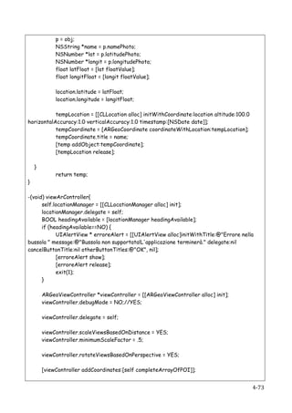 p = obj;
                    NSString *name = p.namePhoto;
                    NSNumber *lat = p.latitudePhoto;
                    NSNumber *longit = p.longitudePhoto;
                    float latFloat = [lat floatValue];
                    float longitFloat = [longit floatValue];

                    location.latitude = latFloat;
                    location.longitude = longitFloat;

           tempLocation = [[CLLocation alloc] initWithCoordinate:location altitude:100.0
horizontalAccuracy:1.0 verticalAccuracy:1.0 timestamp:[NSDate date]];
           tempCoordinate = [ARGeoCoordinate coordinateWithLocation:tempLocation];
           tempCoordinate.title = name;
           [temp addObject:tempCoordinate];
           [tempLocation release];

    }
                    return temp;
}

-(void) viewArController{
      self.locationManager = [[CLLocationManager alloc] init];
      locationManager.delegate = self;
      BOOL headingAvailable = [locationManager headingAvailable];
      if (headingAvailable==NO) {
            UIAlertView * erroreAlert = [[UIAlertView alloc]initWithTitle:@"Errore nella
bussola " message:@"Bussola non supportata!L'applicazione terminerà." delegate:nil
cancelButtonTitle:nil otherButtonTitles:@"OK", nil];
            [erroreAlert show];
            [erroreAlert release];
            exit(1);
      }

               ARGeoViewController *viewController = [[ARGeoViewController alloc] init];
               viewController.debugMode = NO;//YES;

               viewController.delegate = self;

               viewController.scaleViewsBasedOnDistance = YES;
               viewController.minimumScaleFactor = .5;

               viewController.rotateViewsBasedOnPerspective = YES;

               [viewController addCoordinates:[self completeArrayOfPOI]];


        	
                                                                                 4-­‐73	
  
 