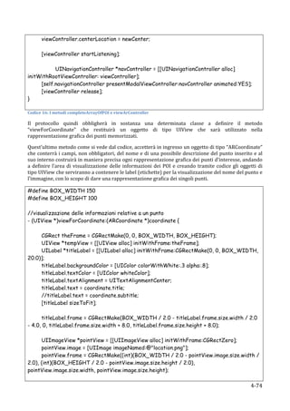 viewController.centerLocation = newCenter;

             [viewController startListening];

           UINavigationController *navController = [[UINavigationController alloc]
initWithRootViewController: viewController];
     [self.navigationController presentModalViewController:navController animated:YES];
     [viewController release];
}

Codice	
  16:	
  I	
  metodi	
  completeArrayOfPOI	
  e	
  viewArController	
  

Il	
   protocollo	
   quindi	
   obbligherà	
   in	
   sostanza	
   una	
   determinata	
   classe	
   a	
   definire	
   il	
   metodo	
  
“viewForCoordinate”	
   che	
   restituirà	
   un	
   oggetto	
   di	
   tipo	
   UIView	
   che	
   sarà	
   utilizzato	
   nella	
  
rappresentazione	
  grafica	
  dei	
  punti	
  memorizzati.	
  

Quest’ultimo	
  metodo	
  come	
  si	
  vede	
  dal	
  codice,	
  accetterà	
  in	
  ingresso	
  un	
  oggetto	
  di	
  tipo	
  “ARCoordinate”	
  
che	
  conterrà	
  i	
  campi,	
  non	
  obbligatori,	
  del	
  nome	
  e	
  di	
  una	
  possibile	
  descrizione	
  del	
  punto	
  inserito	
  e	
  al	
  
suo	
  interno	
  costruirà	
  in	
  maniera	
  precisa	
  ogni	
  rappresentazione	
  grafica	
  dei	
  punti	
  d’interesse,	
  andando	
  
a	
   definire	
   l’area	
   di	
   visualizzazione	
   delle	
   informazioni	
   dei	
   POI	
   e	
   creando	
   tramite	
   codice	
   gli	
   oggetti	
   di	
  
tipo	
  UIView	
  che	
  serviranno	
  a	
  contenere	
  le	
  label	
  (etichette)	
  per	
  la	
  visualizzazione	
  del	
  nome	
  del	
  punto	
  e	
  
l’immagine,	
  con	
  lo	
  scopo	
  di	
  dare	
  una	
  rappresentazione	
  grafica	
  dei	
  singoli	
  punti.	
  

#define BOX_WIDTH 150
#define BOX_HEIGHT 100

//visualizzazione delle informazioni relative a un punto
- (UIView *)viewForCoordinate:(ARCoordinate *)coordinate {

     CGRect theFrame = CGRectMake(0, 0, BOX_WIDTH, BOX_HEIGHT);
     UIView *tempView = [[UIView alloc] initWithFrame:theFrame];
     UILabel *titleLabel = [[UILabel alloc] initWithFrame:CGRectMake(0, 0, BOX_WIDTH,
20.0)];
     titleLabel.backgroundColor = [UIColor colorWithWhite:.3 alpha:.8];
     titleLabel.textColor = [UIColor whiteColor];
     titleLabel.textAlignment = UITextAlignmentCenter;
     titleLabel.text = coordinate.title;
     //titleLabel.text = coordinate.subtitle;
     [titleLabel sizeToFit];

      titleLabel.frame = CGRectMake(BOX_WIDTH / 2.0 - titleLabel.frame.size.width / 2.0
- 4.0, 0, titleLabel.frame.size.width + 8.0, titleLabel.frame.size.height + 8.0);

      UIImageView *pointView = [[UIImageView alloc] initWithFrame:CGRectZero];
      pointView.image = [UIImage imageNamed:@"location.png"];
      pointView.frame = CGRectMake((int)(BOX_WIDTH / 2.0 - pointView.image.size.width /
2.0), (int)(BOX_HEIGHT / 2.0 - pointView.image.size.height / 2.0),
pointView.image.size.width, pointView.image.size.height);

      	
                                                                                                                                                     4-­‐74	
  
 