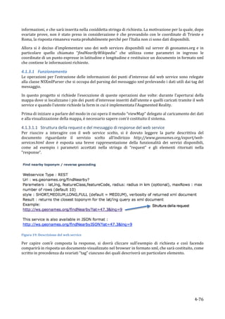informazioni,	
  e	
  che	
  sarà	
  inserita	
  nella	
  cosiddetta	
  stringa	
  di	
  richiesta.	
  La	
  motivazione	
  per	
  la	
  quale,	
  dopo	
  
svariate	
   prove,	
   non	
   è	
   stato	
   preso	
   in	
   considerazione	
   è	
   che	
   provandolo	
   con	
   le	
   coordinate	
   di	
   Trieste	
   e	
  
Roma,	
  la	
  risposta	
  rimaneva	
  vuota	
  probabilmente	
  perché	
  per	
  l’Italia	
  non	
  ci	
  sono	
  dati	
  disponibili.	
  	
  

Allora	
   si	
   è	
   deciso	
   d’implementare	
   uno	
   dei	
   web	
   services	
   disponibili	
   sul	
   server	
   di	
   geonames.org	
   e	
   in	
  
particolare	
   quello	
   chiamato	
   “findNearByWikipedia”	
   che	
   utilizza	
   come	
   parametri	
   in	
   ingresso	
   le	
  
coordinate	
   di	
   un	
   punto	
   espresse	
   in	
   latitudine	
   e	
   longitudine	
   e	
   restituisce	
   un	
   documento	
   in	
   formato	
   xml	
  
che	
  contiene	
  le	
  informazioni	
  richieste.	
  

4.1.3.1 Funzionamento	
  
Le	
   operazioni	
   per	
   l’estrazione	
   delle	
   informazioni	
   dei	
   punti	
   d’interesse	
   dal	
   web	
   service	
   sono	
   relegate	
  
alla	
  classe	
  NSXmlParser	
  che	
  si	
  occupa	
  del	
  parsing	
  del	
  messaggio	
  xml	
   prelevando	
  i	
  dati	
  utili	
  dai	
  tag	
  del	
  
messaggio.	
  

In	
   questo	
   progetto	
   si	
   richiede	
   l’esecuzione	
   di	
   queste	
   operazioni	
   due	
   volte:	
   durante	
   l’aperturai	
   della	
  
mappa	
   dove	
   si	
   localizzano	
   i	
   pin	
   dei	
   punti	
   d’interesse	
   inseriti	
   dall’utente	
   e	
   quelli	
   caricati	
   tramite	
   il	
   web	
  
service	
  e	
  quando	
  l’utente	
  richiede	
  la	
  form	
  in	
  cui	
  è	
  implementata	
  l’Augmented	
  Reality.	
  

Prima	
  di	
  iniziare	
  a	
  parlare	
  del	
  modo	
  in	
  cui	
  opera	
  il	
  metodo	
  “viewMap”	
  delegato	
  al	
  caricamento	
  dei	
  dati	
  
e	
  alla	
  visualizzazione	
  della	
  mappa,	
  è	
  necessario	
  sapere	
  com’è	
  costituito	
  il	
  sistema.	
  

4.1.3.1.1 Struttura	
  della	
  request	
  e	
  del	
  messaggio	
  di	
  response	
  del	
  web	
  service	
  
Per	
   riuscire	
   a	
   interagire	
   con	
   il	
   web	
   service	
   scelto,	
   si	
   è	
   dovuto	
   leggere	
   la	
   parte	
   descrittiva	
   del	
  
documento	
   riguardante	
   il	
   servizio	
   scelto	
   all’indirizzo	
   http://www.geonames.org/export/web-­
services.html	
   dove	
   è	
   esposta	
   una	
   breve	
   rappresentazione	
   della	
   funzionalità	
   dei	
   servizi	
   disponibili,	
  
come	
   ad	
   esempio	
   i	
   parametri	
   accettati	
   nella	
   stringa	
   di	
   “request”	
   e	
   gli	
   elementi	
   ritornati	
   nella	
  
“response”.	
  




                                                                                                                                                                              	
  
Figura	
  19:	
  Descrizione	
  del	
  web	
  service	
  

Per	
   capire	
   com’è	
   composta	
   la	
   response,	
   si	
   dovrà	
   cliccare	
   sull’esempio	
   di	
   richiesta	
   e	
   così	
   facendo	
  
comparirà	
  in	
  risposta	
  un	
  documento	
  visualizzato	
  nel	
  browser	
  in	
  formato	
  xml,	
  che	
  sarà	
  costituito,	
  come	
  
scritto	
  in	
  precedenza	
  da	
  svariati	
  “tag”	
  ciascuno	
  dei	
  quali	
  descriverà	
  un	
  particolare	
  elemento.	
  




      	
                                                                                                                                                             4-­‐76	
  
 