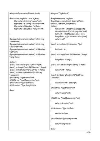 #import <Foundation/Foundation.h>            #import "TagPoint.h"

@interface TagPoint : NSObject {             @implementation TagPoint
     @private NSString *namePoint;           @synthesize namePoint, descriptPoint,
     @private NSString *descriptPoint;       urlWiki, latPoint, longitPoint;
     @private NSNumber *latPoint;            -(id)init
     @private NSNumber *longitPoint;         {     namePoint = [[NSString alloc] init];
                                                   descriptPoint =[[NSString alloc]init];
}                                                  latPoint = [[NSNumber alloc] init];
                                                   longitPoint = [[NSNumber alloc] init];
@property (nonatomic,retain)   NSString            return self;
*namePoint;                                  }
@property (nonatomic,retain)   NSString      -(void) setLatPoint:(NSNumber *)lat
*descriptPoint;                              {
@property (nonatomic,retain)   NSNumber            latPoint = lat;
*latPoint;                                   }
@property (nonatomic,retain)   NSNumber      -(void) setLongitPoint:(NSNumber *)longit
*longitPoint;                                {
                                                   longitPoint = longit;
-(id)init;                                   }
-(void) setLatPoint:(NSNumber *)lat;         -(void) setNamePoint:(NSString *) name
-(void) setLongitPoint:(NSNumber *)longit;   {
-(void) setNamePoint:(NSString *) name;            namePoint = name;
-(void) setDescriptionPoint:(NSString        }
*)descript;                                  -(void) setDescriptionPoint:(NSString
-(NSString *) getNamePoint;                  *)descript
-(NSString *) getDescriptionPoint;           {
-(NSNumber *) getLatPoint;                         descriptPoint = descript;
-(NSNumber *) getLongitPoint;                }
                                             -(NSString *) getNamePoint
@end	
                                       {
                                                   return namePoint;
                                             }
                                             -(NSString *) getDescriptionPoint
                                             {
                                                   return descriptPoint;
                                             }
                                             -(NSNumber *) getLatPoint
                                             {
                                                   return latPoint;
                                             }
                                             -(NSNumber *) getLongitPoint
                                             {
                                                   return longitPoint;
                                             }
                                             @end	
  
    	
                                                                                  4-­‐78	
  
 
