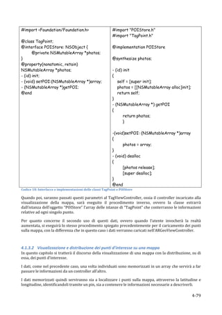 #import <Foundation/Foundation.h>                                                  #import "POIStore.h"
                                                                                   #import "TagPoint.h"
@class TagPoint;
@interface POIStore: NSObject {                                                    @implementation POIStore
       @private NSMutableArray *photos;
}                                                                                  @synthesize photos;
@property(nonatomic, retain)
NSMutableArray *photos;                                                            - (id) init
- (id) init;                                                                       {
- (void) setPOI:(NSMutableArray *)array;                                              self = [super init];
- (NSMutableArray *)getPOI;                                                           photos = [[NSMutableArray alloc]init];
@end	
                                                                                return self;
                                                                                   }
                                                                                   - (NSMutableArray *) getPOI
                                                                                   {
                                                                                          return photos;
                                                                                          }

                                                                                   -(void)setPOI: (NSMutableArray *)array
                                                                                   {
                                                                                         photos = array;
                                                                                   }
                                                                                   - (void) dealloc
                                                                                   {
                                                                                         [photos release];
                                                                                         [super dealloc];
                                                                                   }
                                                                                   @end	
  
Codice	
  18:	
  Interfacce	
  e	
  implementazioni	
  delle	
  classi	
  TagPoint	
  e	
  POIStore	
  

Quando	
  poi,	
  saranno	
  passati	
  questi	
  parametri	
  al	
  TagViewController,	
  ossia	
  il	
  controller	
  incaricato	
  alla	
  
visualizzazione	
   della	
   mappa,	
   sarà	
   eseguito	
   il	
   procedimento	
   inverso,	
   ovvero	
   la	
   classe	
   estrarrà	
  
dall’istanza	
  dell’oggetto	
  “POIStore”	
  l’array	
  delle	
  istanze	
  di	
  “TagPoint”	
  che	
  conterranno	
  le	
  informazioni	
  
relative	
  ad	
  ogni	
  singolo	
  punto.	
  	
  

Per	
   quanto	
   concerne	
   il	
   secondo	
   uso	
   di	
   questi	
   dati,	
   ovvero	
   quando	
   l’utente	
   invocherà	
   la	
   realtà	
  
aumentata,	
  si	
  eseguirà	
  lo	
  stesso	
  procedimento	
  spiegato	
  precedentemente	
  per	
  il	
  caricamento	
  dei	
  punti	
  
sulla	
  mappa,	
  con	
  la	
  differenza	
  che	
  in	
  questo	
  caso	
  i	
  dati	
  verranno	
  caricati	
  nell’ARGeoViewController.	
  

	
  

4.1.3.2 Visualizzazione	
  e	
  distribuzione	
  dei	
  punti	
  d’interesse	
  su	
  una	
  mappa	
  	
  
In	
  questo	
  capitolo	
  si	
  tratterà	
  il	
  discorso	
  della	
  visualizzazione	
  di	
  una	
  mappa	
  con	
  la	
  distribuzione,	
  su	
  di	
  
essa,	
  dei	
  punti	
  d’interesse.	
  

I	
  dati,	
  come	
  nel	
  precedente	
  caso,	
  una	
  volta	
  individuati	
  sono	
  memorizzati	
  in	
  un	
  array	
  che	
  servirà	
  a	
  far	
  
passare	
  le	
  informazioni	
  da	
  un	
  controller	
  all’altro.	
  

I	
   dati	
   memorizzati	
   quindi	
   serviranno	
   sia	
   a	
   localizzare	
   i	
   punti	
   sulla	
   mappa,	
   attraverso	
   la	
   latitudine	
   e	
  
longitudine,	
  identificandoli	
  tramite	
  un	
  pin,	
  sia	
  a	
  contenere	
  le	
  informazioni	
  necessarie	
  a	
  descriverli.	
  

       	
                                                                                                                                                   4-­‐79	
  
 
