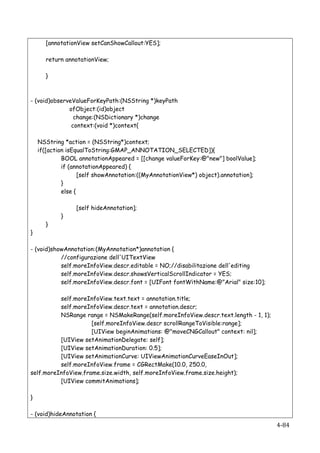 [annotationView setCanShowCallout:YES];

           return annotationView;

           }



- (void)observeValueForKeyPath:(NSString *)keyPath
              ofObject:(id)object
                change:(NSDictionary *)change
               context:(void *)context{

    NSString *action = (NSString*)context;
    if([action isEqualToString:GMAP_ANNOTATION_SELECTED]){
             BOOL annotationAppeared = [[change valueForKey:@"new"] boolValue];
             if (annotationAppeared) {
                    [self showAnnotation:((MyAnnotationView*) object).annotation];
             }
             else {

                     [self hideAnnotation];
                }
           }
}

- (void)showAnnotation:(MyAnnotation*)annotation {
           //configurazione dell'UITextView
           self.moreInfoView.descr.editable = NO;//disabilitazione dell'editing
           self.moreInfoView.descr.showsVerticalScrollIndicator = YES;
           self.moreInfoView.descr.font = [UIFont fontWithName:@"Arial" size:10];

          self.moreInfoView.text.text = annotation.title;
          self.moreInfoView.descr.text = annotation.descr;
          NSRange range = NSMakeRange(self.moreInfoView.descr.text.length - 1, 1);
                     [self.moreInfoView.descr scrollRangeToVisible:range];
                     [UIView beginAnimations: @"moveCNGCallout" context: nil];
          [UIView setAnimationDelegate: self];
          [UIView setAnimationDuration: 0.5];
          [UIView setAnimationCurve: UIViewAnimationCurveEaseInOut];
          self.moreInfoView.frame = CGRectMake(10.0, 250.0,
self.moreInfoView.frame.size.width, self.moreInfoView.frame.size.height);
          [UIView commitAnimations];

}

- (void)hideAnnotation {
    	
                                                                               4-­‐84	
  
 