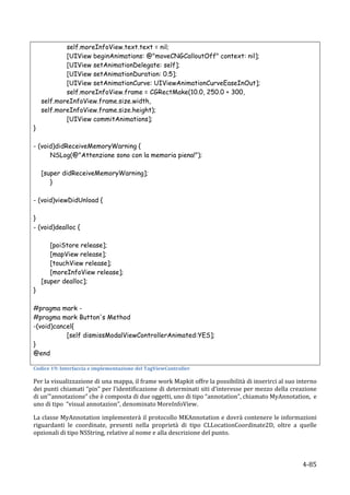 self.moreInfoView.text.text = nil;
            [UIView beginAnimations: @"moveCNGCalloutOff" context: nil];
            [UIView setAnimationDelegate: self];
            [UIView setAnimationDuration: 0.5];
            [UIView setAnimationCurve: UIViewAnimationCurveEaseInOut];
            self.moreInfoView.frame = CGRectMake(10.0, 250.0 + 300,
    self.moreInfoView.frame.size.width,
    self.moreInfoView.frame.size.height);
            [UIView commitAnimations];
}

- (void)didReceiveMemoryWarning {
      NSLog(@"Attenzione sono con la memoria piena!");

    [super didReceiveMemoryWarning];
       }

- (void)viewDidUnload {

}
- (void)dealloc {

       [poiStore release];
       [mapView release];
       [touchView release];
       [moreInfoView release];
    [super dealloc];
}

#pragma mark -
#pragma mark Button's Method
-(void)cancel{
                    [self dismissModalViewControllerAnimated:YES];
}
@end
	
  
Codice	
  19:	
  Interfaccia	
  e	
  implementazione	
  del	
  TagViewController	
  

Per	
  la	
  visualizzazione	
  di	
  una	
  mappa,	
  il	
  frame	
  work	
  Mapkit	
  offre	
  la	
  possibilità	
  di	
  inserirci	
  al	
  suo	
  interno	
  
dei	
  punti	
  chiamati	
  “pin”	
  per	
  l’identificazione	
  di	
  determinati	
  siti	
  d’interesse	
  per	
  mezzo	
  della	
  creazione	
  
di	
  un’”annotazione”	
  che	
  è	
  composta	
  di	
  due	
  oggetti,	
  uno	
  di	
  tipo	
  “annotation”,	
  chiamato	
  MyAnnotation,	
  	
  e	
  
uno	
  di	
  tipo	
  	
  “visual	
  annotazion”,	
  denominato	
  MoreInfoView.	
  

La	
  classe	
  MyAnnotation	
  implementerà	
  il	
  protocollo	
  MKAnnotation	
  e	
  dovrà	
  contenere	
  le	
  informazioni	
  
riguardanti	
   le	
   coordinate,	
   presenti	
   nella	
   proprietà	
   di	
   tipo	
   CLLocationCoordinate2D,	
   oltre	
   a	
   quelle	
  
opzionali	
  di	
  tipo	
  NSString,	
  relative	
  al	
  nome	
  e	
  alla	
  descrizione	
  del	
  punto.	
  



     	
                                                                                                                                                 4-­‐85	
  
 