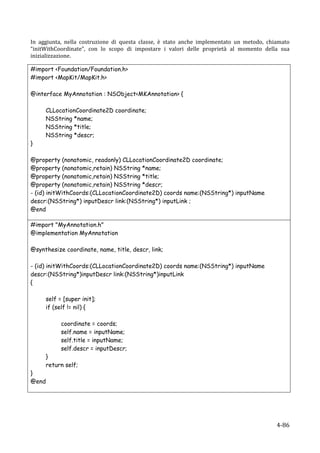 In	
   aggiunta,	
   nella	
   costruzione	
   di	
   questa	
   classe,	
   è	
   stato	
   anche	
   implementato	
   un	
   metodo,	
   chiamato	
  
“initWithCoordinate”,	
   con	
   lo	
   scopo	
   di	
   impostare	
   i	
   valori	
   delle	
   proprietà	
   al	
   momento	
   della	
   sua	
  
inizializzazione.	
  

#import <Foundation/Foundation.h>
#import <MapKit/MapKit.h>

@interface MyAnnotation : NSObject<MKAnnotation> {

            CLLocationCoordinate2D coordinate;
            NSString *name;
            NSString *title;
            NSString *descr;
}

@property (nonatomic, readonly) CLLocationCoordinate2D coordinate;
@property (nonatomic,retain) NSString *name;
@property (nonatomic,retain) NSString *title;
@property (nonatomic,retain) NSString *descr;
- (id) initWithCoords:(CLLocationCoordinate2D) coords name:(NSString*) inputName
descr:(NSString*) inputDescr link:(NSString*) inputLink ;
@end
	
  
#import "MyAnnotation.h"
@implementation MyAnnotation

@synthesize coordinate, name, title, descr, link;

- (id) initWithCoords:(CLLocationCoordinate2D) coords name:(NSString*) inputName
descr:(NSString*)inputDescr link:(NSString*)inputLink
{

            self = [super init];
            if (self != nil) {

                  coordinate = coords;
                  self.name = inputName;
                  self.title = inputName;
                  self.descr = inputDescr;
            }
            return self;
}
@end
	
  
	
  



     	
                                                                                                                                       4-­‐86	
  
 