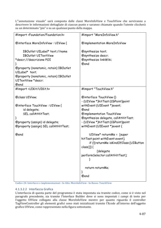 L’”annotazione	
   visuale”	
   sarà	
   composta	
   dalle	
   classi	
   MoreInfoView	
   e	
   TouchView	
   che	
   serviranno	
   a	
  
descrivere	
  le	
  informazioni	
  dettagliate	
  di	
  ciascun	
  punto	
  e	
  saranno	
  chiamate	
  quando	
  l’utente	
  cliccherà	
  
su	
  un	
  determinato	
  “pin”	
  o	
  su	
  un	
  qualsiasi	
  punto	
  della	
  mappa.	
  	
  

#import <Foundation/Foundation.h>                                                     #import "MoreInfoView.h"

@interface MoreInfoView : UIView {                                                    @implementation MoreInfoView

     IBOutlet UILabel* text;//nome                                                    @synthesize text;
     IBOutlet UITextView                                                              @synthesize descr;
*descr;//descrizione POI                                                              @synthesize linkWiki;
}                                                                                     @end	
  
@property (nonatomic, retain) IBOutlet
UILabel* text;
@property (nonatomic, retain) IBOutlet
UITextView *descr;
@end
#import <UIKit/UIKit.h>                                                               #import "TouchView.h"

@class UIView;                                                                        @interface TouchView ()
                                                                                      - (UIView *)hitTest:(CGPoint)point
@interface TouchView : UIView {                                                       withEvent:(UIEvent *)event;
     id delegate;                                                                     @end
     SEL callAtHitTest;                                                               @implementation TouchView
}                                                                                     @synthesize delegate, callAtHitTest;
@property (assign) id delegate;                                                       - (UIView *)hitTest:(CGPoint)point
@property (assign) SEL callAtHitTest;                                                 withEvent:(UIEvent *)event {

@end                                                                                        UIView* returnMe = [super
	
                                                                                    hitTest:point withEvent:event];
                                                                                            if (![returnMe isKindOfClass:[UIButton
                                                                                      class]]) {
                                                                                                   [delegate
                                                                                      performSelector:callAtHitTest];
                                                                                            }

                                                                                           return returnMe;
                                                                                      }
                                                                                      @end
                                                                                      	
  
Codice	
  20:	
  Interfacce	
  e	
  implementazioni	
  -­	
  In	
  Alto:	
  MoreInfoView	
  -­	
  In	
  Basso:	
  TouchView	
  

4.1.3.2.2 Interfaccia	
  Grafica	
  
L’interfaccia	
   di	
   questa	
   parte	
   del	
   programma	
   è	
   stata	
   impostata	
   sia	
   tramite	
   codice,	
   come	
   si	
   è	
   visto	
   nel	
  
paragrafo	
   precedente,	
   sia	
   tramite	
   l’Interface	
   Builder	
   dove	
   si	
   sono	
   impostati	
   i	
   campi	
   di	
   testo	
   per	
  
l’oggetto	
   UIView	
   collegato	
   alla	
   classe	
   MoreInfoView	
   mentre	
   per	
   quanto	
   riguarda	
   il	
   controller	
  
TagViewController	
   gli	
   elementi	
   grafici	
   sono	
   stati	
   inizializzati	
   tramite	
   l’Xcode	
   all’interno	
   dell’oggetto	
  
grafico	
  UIView,	
  come	
  rappresentato	
  nella	
  figura	
  sottostante.	
  

      	
                                                                                                                                                       4-­‐87	
  
 