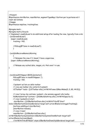 //Pulsanti
@synthesize startButton, resetButton, segmentTypeMap;//bottoni per la partenza ed il
reset del sistema
//mappa
@synthesize mapView, trackingView;

#pragma mark -
#pragma mark Lifecycle
// Implement viewDidLoad to do additional setup after loading the view, typically from a nib.
- (void)viewDidLoad {
   [super viewDidLoad];
      tracking = NO;

           //NSLog(@"Sono in viewDidLoad");
           }

- (void)didReceiveMemoryWarning
      {
      // Releases the view if it doesn't have a superview.
   [super didReceiveMemoryWarning];

           // Release any cached data, images, etc that aren't in use.
}



- (void)viewWillAppear:(BOOL)animated {
      NSLog(@"sono in viewWillAppear..");
      tracking = NO;

           //pulsanti sul lato sx della toolbar
           // creo una toolbar che conterrà 2 pulsanti
           UIToolbar* tools = [[UIToolbar alloc] initWithFrame:CGRectMake(0, 0, 80, 44.01)];

      // creo l'array che contiene i pulsanti, che saranno aggiunti alla toolba
      NSMutableArray* buttons = [[NSMutableArray alloc] initWithCapacity:2];
      // creo il pulsante di start
       startButton = [[UIBarButtonItem alloc] initWithTitle:@"Start"
style:UIBarButtonItemStyleBordered target:self action:@selector(toggleTracking)];
      [buttons addObject:startButton];
      [startButton release];
      // creo il reset
      resetButton = [[UIBarButtonItem alloc]
initWithBarButtonSystemItem:UIBarButtonSystemItemRefresh target:self
action:@selector(resetMap)];
      //initWithTitle:@"Reset" style:UIBarButtonItemStyleBordered target:self
    	
                                                                                         4-­‐91	
  
 