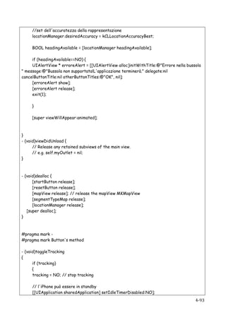 //set dell'accuratezza della rappresentazione
          locationManager.desiredAccuracy = kCLLocationAccuracyBest;

          BOOL headingAvailable = [locationManager headingAvailable];

     if (headingAvailable==NO) {
     UIAlertView * erroreAlert = [[UIAlertView alloc]initWithTitle:@"Errore nella bussola
" message:@"Bussola non supportata!L'applicazione terminerà." delegate:nil
cancelButtonTitle:nil otherButtonTitles:@"OK", nil];
     [erroreAlert show];
     [erroreAlert release];
     exit(1);

          }

          [super viewWillAppear:animated];



}
- (void)viewDidUnload {
      // Release any retained subviews of the main view.
      // e.g. self.myOutlet = nil;
}



- (void)dealloc {
      [startButton release];
      [resetButton release];
      [mapView release]; // release the mapView MKMapView
      [segmentTypeMap release];
      [locationManager release];
   [super dealloc];
}



#pragma mark -
#pragma mark Button's method

- (void)toggleTracking
{
      if (tracking)
      {
      tracking = NO; // stop tracking

          // l'iPhone può essere in standby
          [[UIApplication sharedApplication] setIdleTimerDisabled:NO];
   	
                                                                                 4-­‐93	
  
 