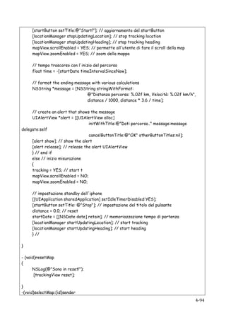 [startButton setTitle:@"Start!"]; // aggiornamento del startButton
           [locationManager stopUpdatingLocation]; // stop tracking location
           [locationManager stopUpdatingHeading]; // stop tracking heading
           mapView.scrollEnabled = YES; // permette all'utente di fare il scroll della map
           mapView.zoomEnabled = YES; // zoom della mappa

           // tempo trascorso con l'inizio del percorso
           float time = -[startDate timeIntervalSinceNow];

           // format the ending message with various calculations
           NSString *message = [NSString stringWithFormat:
                                      @"Distanza percorsa: %.02f km, Velocità: %.02f km/h",
                                      distance / 1000, distance * 3.6 / time];

     // create an alert that shows the message
     UIAlertView *alert = [[UIAlertView alloc]
                                   initWithTitle:@"Dati percorso.." message:message
delegate:self
                                   cancelButtonTitle:@"OK" otherButtonTitles:nil];
     [alert show]; // show the alert
     [alert release]; // release the alert UIAlertView
     } // end if
     else // inizio misurazione
     {
     tracking = YES; // start t
     mapView.scrollEnabled = NO;
     mapView.zoomEnabled = NO;

           // impostazione standby dell'iphone
           [[UIApplication sharedApplication] setIdleTimerDisabled:YES];
           [startButton setTitle: @"Stop"]; // impostazione del titolo del pulsante
           distance = 0.0; // reset
           startDate = [[NSDate date] retain]; // memoriazzazione tempo di partenza
           [locationManager startUpdatingLocation]; // start tracking
           [locationManager startUpdatingHeading]; // start heading
           } //

}

- (void)resetMap
{
      NSLog(@"Sono in reset!");
       [trackingView reset];

}
-(void)selectMap:(id)sender
    	
                                                                                       4-­‐94	
  
 