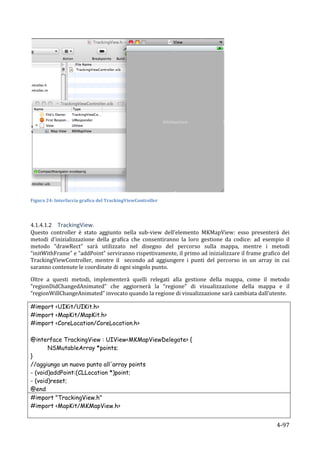  
Figura	
  24:	
  Interfaccia	
  grafica	
  del	
  TrackingViewController	
  

	
  

4.1.4.1.2 TrackingView.	
  
Questo	
   controller	
   è	
   stato	
   aggiunto	
   nella	
   sub-­‐view	
   dell’elemento	
   MKMapView:	
   esso	
   presenterà	
   dei	
  
metodi	
   d’inizializzazione	
   della	
   grafica	
   che	
   consentiranno	
   la	
   loro	
   gestione	
   da	
   codice:	
   ad	
   esempio	
   il	
  
metodo	
   “drawRect”	
   sarà	
   utilizzato	
   nel	
   disegno	
   del	
   percorso	
   sulla	
   mappa,	
   mentre	
   i	
   metodi	
  
“initWithFrame”	
  e	
  “addPoint”	
  serviranno	
  rispettivamente,	
  il	
  primo	
  ad	
  inizializzare	
  il	
  frame	
  grafico	
  del	
  
TrackingViewController,	
   mentre	
   il	
   	
   secondo	
   ad	
   aggiungere	
   i	
   punti	
   del	
   percorso	
   in	
   un	
   array	
   in	
   cui	
  
saranno	
  contenute	
  le	
  coordinate	
  di	
  ogni	
  singolo	
  punto.	
  

Oltre	
   a	
   questi	
   metodi,	
   implementerà	
   quelli	
   relegati	
   alla	
   gestione	
   della	
   mappa,	
   come	
   il	
   metodo	
  
“regionDidChangedAnimated”	
   che	
   aggiornerà	
   la	
   “regione”	
   di	
   visualizzazione	
   della	
   mappa	
   e	
   il	
  
“regionWillChangeAnimated”	
  invocato	
  quando	
  la	
  regione	
  di	
  visualizzazione	
  sarà	
  cambiata	
  dall’utente.	
  	
  	
  

#import <UIKit/UIKit.h>
#import <MapKit/MapKit.h>
#import <CoreLocation/CoreLocation.h>

@interface TrackingView : UIView<MKMapViewDelegate> {
         NSMutableArray *points;
}
//aggiungo un nuovo punto all'array points
- (void)addPoint:(CLLocation *)point;
- (void)reset;
@end	
  
#import "TrackingView.h"
#import <MapKit/MKMapView.h>


       	
                                                                                                                                              4-­‐97	
  
 
