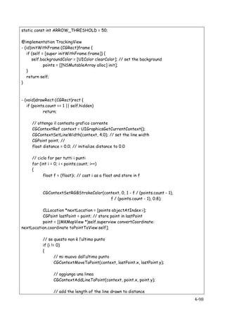 static const int ARROW_THRESHOLD = 50;

@implementation TrackingView
- (id)initWithFrame:(CGRect)frame {
   if (self = [super initWithFrame:frame]) {
      self.backgroundColor = [UIColor clearColor]; // set the background
             points = [[NSMutableArray alloc] init];
   }
   return self;
}



- (void)drawRect:(CGRect)rect {
   if (points.count == 1 || self.hidden)
            return;

          // ottengo il contesto grafico corrente
          CGContextRef context = UIGraphicsGetCurrentContext();
          CGContextSetLineWidth(context, 4.0); // set the line width
          CGPoint point; //
          float distance = 0.0; // initialize distance to 0.0

          // ciclo for per tutti i punti
          for (int i = 0; i < points.count; i++)
          {
                float f = (float)i; // cast i as a float and store in f



                CGContextSetRGBStrokeColor(context, 0, 1 - f / (points.count - 1),
                                              f / (points.count - 1), 0.8);

          CLLocation *nextLocation = [points objectAtIndex:i];
          CGPoint lastPoint = point; // store point in lastPoint
          point = [(MKMapView *)self.superview convertCoordinate:
nextLocation.coordinate toPointToView:self];

                // se questo non è l’ultimo punto
                if (i != 0)
                {
                        // mi muovo dall’ultimo punto
                        CGContextMoveToPoint(context, lastPoint.x, lastPoint.y);

                      // aggiungo una linea
                      CGContextAddLineToPoint(context, point.x, point.y);

                      // add the length of the line drawn to distance
   	
                                                                                4-­‐98	
  
 