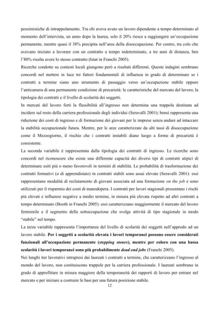 pessimistiche di intrappolamento. Tra chi aveva avuto un lavoro dipendente a tempo determinato al
momento dell’intervista, un anno dopo la laurea, solo il 20% riesce a raggiungere un’occupazione
permanente, mentre quasi il 38% precipita nell’area della disoccupazione. Per contro, tra colo che
avevano iniziato a lavorare con un contratto a tempo indeterminato, a tre anni di distanza, ben
l’80% risulta avere lo stesso contratto (Istat in Franchi 2005).
Ricerche condotte su contesti locali giungono però a risultati differenti. Queste indagini sembrano
concordi nel mettere in luce tre fattori fondamentali di influenza in grado di determinare se i
contratti a termine siano uno strumento di passaggio verso un’occupazione stabile oppure
l’anticamera di una permanente condizione di precarietà: le caratteristiche del mercato del lavoro, la
tipologia dei contratti e il livello di scolarità dei soggetti.
In mercati del lavoro forti la flessibilità all’ingresso non determina una trappola destinata ad
incidere sul resto della carriera professionale degli individui (Seravalli 2001); bensì rappresenta una
riduzione dei costi di ingresso e di formazione dei giovani per le imprese senza andare ad intaccare
la stabilità occupazionale futura. Mentre, per le aree caratterizzate da alti tassi di disoccupazione
come il Mezzogiorno, il rischio che i contratti instabili diano luogo a forme di precarietà è
consistente.
La seconda variabile è rappresentata dalla tipologia dei contratti di ingresso. Le ricerche sono
concordi nel riconoscere che esiste una differente capacità dei diversi tipi di contratti atipici di
determinare esiti più o meno favorevoli in termini di stabilità. Le probabilità di trasformazione dei
contratti formativi (o di apprendistato) in contratti stabili sono assai elevate (Seravalli 2001): essi
rappresentano modalità di reclutamento di giovani associata ad una formazione on the job e sono
utilizzati per il risparmio dei costi di manodopera. I contratti per lavori stagionali presentano i rischi
più elevati e influenze negative a medio termine, in misura più elevata rispetto ad altri contratti a
tempo determinato (Booth in Franchi 2005): essi caratterizzano maggiormente il mercato del lavoro
femminile e il segmento della sottoccupazione che svolge attività di tipo stagionale in modo
“stabile” nel tempo.
La terza variabile rappresenta l’importanza del livello di scolarità dei soggetti nell’approdo ad un
lavoro stabile. Per i soggetti a scolarità elevata i lavori temporanei possono essere considerati
funzionali all’occupazione permanente (stepping stones), mentre per coloro con una bassa
scolarità i lavori temporanei sono più probabilmente dead end jobs (Franchi 2005).
Nei lunghi iter lavorativi intrapresi dai laureati i contratti a termine, che caratterizzano l’ingresso al
mondo del lavoro, non costituiscono trappole per la carriera professionale. I laureati sembrano in
grado di approfittare in misura maggiore della temporaneità dei rapporti di lavoro per entrare nel
mercato e per iniziare a costruire le basi per una futura posizione stabile.
                                                      12
 