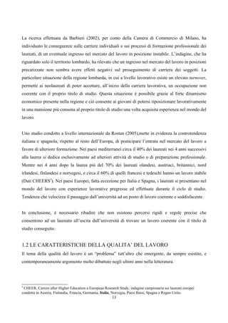 La ricerca effettuata da Barbieri (2002), per conto della Camera di Commercio di Milano, ha
individuato le conseguenze sulle carriere individuali e sui processi di formazione professionale dei
laureati, di un eventuale ingresso nel mercato del lavoro in posizione instabile. L’indagine, che ha
riguardato solo il territorio lombardo, ha rilevato che un ingresso nel mercato del lavoro in posizioni
precarizzate non sembra avere effetti negativi sul proseguimento di carriera dei soggetti. La
particolare situazione della regione lombarda, in cui a livello lavorativo esiste un elevato turnover,
permette ai neolaureati di poter accettare, all’inizio della carriera lavorativa, un occupazione non
coerente con il proprio titolo di studio. Questa situazione è possibile grazie al forte dinamismo
economico presente nella regione e ciò consente ai giovani di potersi riposizionare lavorativamente
in una mansione più consona al proprio titolo di studio una volta acquisita esperienza nel mondo del
lavoro.


Uno studio condotto a livello internazionale da Rostan (2005),mette in evidenza la controtendenza
italiana e spagnola, rispetto al resto dell’Europa, di posticipare l’entrata nel mercato del lavoro a
favore di ulteriore formazione. Nei paesi mediterranei circa il 40% dei laureati nei 4 anni successivi
alla laurea si dedica esclusivamente ad ulteriori attività di studio o di preparazione professionale.
Mentre nei 4 anni dopo la laurea più del 70% dei laureati olandesi, austriaci, britannici, nord
irlandesi, finlandesi e norvegesi, e circa il 60% di quelli francesi e tedeschi hanno un lavoro stabile
(Dati CHEERS7). Nei paesi Europei, fatta eccezione per Italia e Spagna, i laureati si presentano nel
mondo del lavoro con esperienze lavorative pregresse ed effettuate durante il ciclo di studio.
Tendenza che velocizza il passaggio dall’università ad un posto di lavoro coerente e soddisfacente.


In conclusione, è necessario ribadire che non esistono percorsi rigidi e regole precise che
consentono ad un laureato all’uscita dall’università di trovare un lavoro coerente con il titolo di
studio conseguito.


1.2 LE CARATTERISTICHE DELLA QUALITA’ DEL LAVORO
Il tema della qualità del lavoro è un “problema” tutt’altro che emergente, da sempre esistito, e
contemporaneamente argomento molto dibattuto negli ultimi anni nella letteratura.




7
 CHEER, Carrers after Higher Education a European Research Study, indagine campionaria sui laureati europei
condotta in Austria, Finlandia, Francia, Germania, Italia, Norvegia, Paesi Bassi, Spagna e Regno Unito.
                                                        13
 