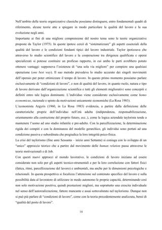 Nell’ambito delle teorie organizzative classiche possiamo distinguere, entro fondamentali quadri di
riferimento, alcune teorie atte a spiegare in modo particolare la qualità del lavoro e la sua
evoluzione negli anni.
Importante ai fini di una migliore comprensione del nostro tema sono le teorie organizzative
proposte da Taylor (1975). In queste ipotesi cercò di “sistematizzare” gli aspetti essenziali della
qualità del lavoro e le condizioni fondanti tipici del lavoro industriale. Taylor ipotizzava che
attraverso lo studio scientifico del lavoro e la cooperazione tra dirigenza qualificata e operai
specializzati si potesse costituire un proficuo rapporto, in cui ambo le parti avrebbero potuto
ottenere vantaggi: supponeva l’esistenza di “una sola via migliore” per compiere una qualsiasi
operazione (one best way). Il suo metodo prevedeva lo studio accurato dei singoli movimenti
dell’operaio per poter ottimizzare il tempo di lavoro. In questo primo momento possiamo parlare
esclusivamente di “condizioni di lavoro”, e non di qualità del lavoro, in quanto ruolo, natura e tipo
di lavoro derivano dall’organizzazione scientifica e tutti gli elementi migliorativi sono concepiti e
definiti entro tale logica dominante. L’individuo viene considerato esclusivamente come homo
economicus, razionale e spinto da motivazioni unicamente economiche (La Rosa 1983).
L’economista Argyris (1960, in La Rosa 1983) evidenzia, a partire dalla definizione delle
caratteristiche   proprie   dell’individuo   nell’età   adulta   (indipendenza,   responsabilizzazione,
orientamento alla costruzione del proprio futuro, ecc..), come la logica aziendale taylorista tende a
mantenere l’uomo ad uno stadio infantile e pre-adulto. Con la parcellizzazione, la determinazione
rigida dei compiti e con la dominanza del modello gerarchico, gli individui sono portati ad una
condizione passiva e subordinata che pregiudica la loro integrità psico-fisica.
La crisi del taylorismo (fine anni Sessanta – inizio anni Settanta) si coniuga con lo sviluppo di un
“unico” approccio teorico che a partire dal movimento delle human relation passa attraverso le
teorie motivazionali e di Job.
Con questi nuovi approcci al mondo lavorativo, le condizioni di lavoro iniziano ad essere
considerate non solo per gli aspetti tecnico-strumentali e per la loro correlazione con fattori fisici
(fatica, ritmi, parcellizzazione del lavoro) e ambientali, ma anche per le dimensioni psicologiche e
relazionali. In questa prospettiva si focalizza l’attenzione sul contenuto specifico del lavoro e sulla
possibilità data al lavoratore di utilizzare in modo autonomo le proprie capacità, determinando così
non solo motivazione positiva, quindi prestazioni migliori, ma soprattutto una crescita individuale
nel senso dell’autorealizzazione, fattore mancante e assai sottovalutato nel taylorismo. Dunque non
si può più parlare di “condizioni di lavoro”, come con la teoria precedentemente analizzata, bensì di
“qualità del posto di lavoro”.

                                                   14
 