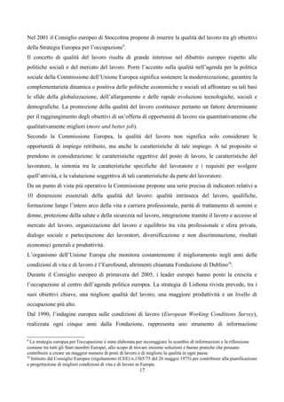 Nel 2001 il Consiglio europeo di Stoccolma propone di inserire la qualità del lavoro tra gli obiettivi
della Strategia Europea per l’occupazione9.
Il concetto di qualità del lavoro risulta di grande interesse nel dibattito europeo rispetto alle
politiche sociali e del mercato del lavoro. Porre l’accento sulla qualità nell’agenda per la politica
sociale della Commissione dell’Unione Europea significa sostenere la modernizzazione, garantire la
complementarietà dinamica e positiva delle politiche economiche e sociali ed affrontare su tali basi
le sfide della globalizzazione, dell’allargamento e delle rapide evoluzioni tecnologiche, sociali e
demografiche. La promozione della qualità del lavoro costituisce pertanto un fattore determinante
per il raggiungimento degli obiettivi di un’offerta di opportunità di lavoro sia quantitativamente che
qualitativamente migliori (more and better job).
Secondo la Commissione Europea, la qualità del lavoro non significa solo considerare le
opportunità di impiego retribuito, ma anche le caratteristiche di tale impiego. A tal proposito si
prendono in considerazione: le caratteristiche oggettive del posto di lavoro, le caratteristiche del
lavoratore, la sintonia tra le caratteristiche specifiche del lavoratore e i requisiti per svolgere
quell’attività, e la valutazione soggettiva di tali caratteristiche da parte del lavoratore.
Da un punto di vista più operativo la Commissione propone una serie precisa di indicatori relativi a
10 dimensioni essenziali della qualità del lavoro: qualità intrinseca del lavoro, qualifiche,
formazione lungo l’intero arco della vita e carriera professionale, parità di trattamento di uomini e
donne, protezione della salute e della sicurezza sul lavoro, integrazione tramite il lavoro e accesso al
mercato del lavoro, organizzazione del lavoro e equilibrio tra vita professionale e sfera privata,
dialogo sociale e partecipazione dei lavoratori, diversificazione e non discriminazione, risultati
economici generali e produttività.
L’organismo dell’Unione Europa che monitora costantemente il miglioramento negli anni delle
condizioni di vita e di lavoro è l’Eurofound, altrimenti chiamata Fondazione di Dublino10.
Durante il Consiglio europeo di primavera del 2005, i leader europei hanno posto la crescita e
l’occupazione al centro dell’agenda politica europea. La strategia di Lisbona rivista prevede, tra i
suoi obiettivi chiave, una migliore qualità del lavoro, una maggiore produttività e un livello di
occupazione più alto.
Dal 1990, l’indagine europea sulle condizioni di lavoro (European Working Conditions Survey),
realizzata ogni cinque anni dalla Fondazione, rappresenta uno strumento di informazione

9
  La strategia europea per l'occupazione è stata elaborata per incoraggiare lo scambio di informazioni e la riflessione
comune tra tutti gli Stati membri Europei, allo scopo di trovare insieme soluzioni e buone pratiche che possano
contribuire a creare un maggior numero di posti di lavoro e di migliore la qualità in ogni paese.
10
   Istituito dal Consiglio Europeo (regolamento (CEE) n.1365/75 del 26 maggio 1975) per contribuire alla pianificazione
e progettazione di migliori condizioni di vita e di lavoro in Europa.
                                                          17
 
