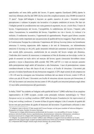 approfondita sul tema della qualità del lavoro. Il quarto rapporto Eurofound (2005) riporta le
interviste effettuate alla fine del 2005 che ha coinvolto complessivamente circa 30.000 lavoratori di
31 paesi11. Scopo dell’indagine è tracciare un quadro esaustivo di come i lavoratori europei
percepiscono e valutano la propria vita lavorativa e le proprie condizioni di lavoro. Per fare ciò
l’indagine prende in considerazione una vasta gamma di argomenti, tra cui: i rischi fisici, l’orario di
lavoro, l’organizzazione del lavoro, l’occupabilità, la soddisfazione del lavoro, l’impatto sulla
salute, l‘assenteismo, la sostenibilità del lavoro, l‘equilibrio tra vita e lavoro, le violenze e le
molestie, il rendimento lavorativo, l‘opportunità di apprendimento. Proprio quest’ultimo concetto
risulta essere molto importante per una percezione di qualità del lavoro maggiore. Negli ultimi anni,
la Commissione Europea ha evidenziato l’importanza del lifelong learning (inteso sia formalmente
attraverso il training organizzato dalle imprese o da enti di formazione, sia informalmente
attraverso il learning on–the-job), quale strumento ottimale per aumentare la qualità lavorativa. In
una società della conoscenza, caratterizzata da un concetto del lavoro sempre più dinamico,
l’individuo deve munirsi di conoscenze e competenze al fine di diventare un knowledge worker in
grado di assumere un ruolo attivo nel mercato del lavoro; queste conoscenze dovrebbero essere
garantite e messe a disposizione dalle aziende. Dal 1998, nell’UE vi è stato un marcato aumento
della partecipazione degli adulti all’istruzione e alla formazione. I tassi di partecipazione variano
considerevolmente in base alla fascia di età, al sesso e al livello di istruzione. I lavoratori più
giovani e le donne beneficiano di una formazione maggiore; il 25% degli uomini di età compresa tra
i 30 e 49 anni ha conseguito una formazione retribuita dal suo datore di lavoro, contro il 20% di
coloro con più di 50 anni. I lavoratori con livello di istruzione elevato ricevono più formazione: il
41% dei lavoratori con istruzione elevata contro il 10% di quelli con istruzione primaria negli ultimi
12 mesi dalla somministrazione del questionario.


In Italia, l’Isfol12 ha condotto un’indagine sulla qualità del lavoro13 (2002) sulla base di un campione
rappresentativo di 2.000 occupati, avendo come principale richiamo metodologico la “Third
European survey on working conditions 2000” della European Foundation for the improvement of
living and working conditions. L’assunto di base di questa indagine è che il concetto di qualità del
lavoro non può prescindere da quello di benessere del lavoratore. Il questionario utilizzato è stato
11
   L’indagine è stata svolta nei 25 Stati membri dell’Unione Europea, nei due paesi candidati all’adesione (Bulgaria e
Romania) e in Croazia, Turchia, Svizzera e Norvegia.
12
   Istituto per lo sviluppo della formazione professionale dei lavoratori, è un ente pubblico di ricerca. Svolge e
promuove attività di studio, ricerca e sperimentazione, documentazione valutazione, informazione, consulenza e
assistenza tecnica per lo sviluppo della formazione professionale, delle politiche sociali e del lavoro.
13
   L’indagine “La qualità del lavoro in Italia” (2002) è stato effettuata su soggetti di età non inferiore ai 16 anni,
appartenenti alla categoria degli occupati (secondo la definizione fornita da Eurostat per l’indagine sulle Forze lavoro)
tra i componenti delle famiglie inserite negli elenchi telefonici dei comuni italiani.
                                                            18
 