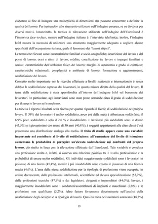 elaborato al fine di indagare una molteplicità di dimensioni che possono concorrere a definire la
qualità del lavoro. Pur ispirandosi allo strumento utilizzato nell’indagine europea, se ne discosta per
diversi motivi. Innanzitutto, la tecnica di rilevazione utilizzata nell’indagine dell’Eurofound è
l’intervista face–to-face, mentre nell’indagine italiana è l’intervista telefonica; inoltre, l’indagine
Isfol mostra la necessità di utilizzare uno strumento maggiormente adeguato a cogliere alcune
specificità dell’occupazione italiana, quale il fenomeno dei “lavori atipici”.
Le tematiche rilevate sono: caratteristiche familiari e socio-anagrafiche; descrizione del lavoro e del
posto di lavoro; orari e ritmi di lavoro; reddito; conciliazione tra lavoro e impegni familiari e
sociali; caratteristiche dell’ambiente fisico del lavoro; margini di autonomia e grado di controllo;
caratteristiche relazionali; complessità e ambiente di lavoro; formazione e aggiornamento;
soddisfazione del lavoro.
Concetto molto importante per le ricerche effettuate a livello nazionale e internazionale è senza
dubbio la soddisfazione espressa dai lavoratori, in quanto misura diretta della qualità del lavoro. Il
tema della soddisfazione è stata approfondita all’interno dell’indagine Isfol sul benessere dei
lavoratori. In particolare, agli intervistati sono state poste domande circa il grado di soddisfazione
per il proprio lavoro nel complesso.
La tabella 2 riporta i risultati della ricerca per quanto riguarda il livello di soddisfazione del proprio
lavoro. Il 39% dei lavoratori è molto soddisfatto, poco più della metà è abbastanza soddisfatto, il
6,9% poco soddisfatto e solo il 2,6 % è insoddisfatto. I lavoratori più soddisfatti sono le donne
(43,5%) e i giovanissimi con meno di 30 anni (40,8%); i soggetti appartenenti alle altre classi d’età
presentano una distribuzione analoga alla media. Il titolo di studio appare come una variabile
importante nel contributo al livello di soddisfazione: all’aumentare del livello di istruzione
aumentano le probabilità di percepire un’elevata soddisfazione nei confronti del proprio
lavoro, ciò risulta in linea con la rilevazione effettuata dall’Eurofound. Tale variabile è correlata
alla professione svolta e, infatti, si osserva una relazione positiva tra il livello professionale e la
probabilità di essere molto soddisfatti. Gli individui maggiormente soddisfatti sono i lavoratori in
possesso di una laurea (45,4%), mentre i più insoddisfatti sono coloro in possesso di una licenza
media (4,6%). L’area della piena soddisfazione per la tipologia di professione viene occupata, in
ordine decrescente, dalle professioni intellettuali, scientifiche ed elevata specializzazione (55,7%),
dalle professioni tecniche (47,9%) e dai legislatori, dirigenti e imprenditori (44,0%). Invece, i
maggiormente insoddisfatti sono i conduttori/assemblatori di impianti e macchinari (7,8%) e le
professioni non qualificate (5,2%). Altro fattore fortemente discriminante nell’analisi della
soddisfazione degli occupati è la tipologia di lavoro. Quasi la metà dei lavoratori autonomi (48,2%)

                                                   19
 