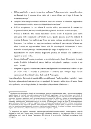 •    Efficacia del titolo: in questa ricerca viene analizzata l’efficacia percepita e quindi l'opinione
          dei laureati circa il possesso di un titolo più o meno efficace per il tipo di lavoro che
          attualmente svolge14.
     •    Adeguatezza del bagaglio formativo dei laureati: analizzata attraverso la valutazione soggettiva del
          laureato e l’analisi oggettiva della collocazione lavorativa raggiunta15.
     •    Utilizzo competenze: in che misura il laureato utilizza concretamente le competenze
          acquisite durante il percorso formativo nello svolgimento del lavoro in cui è occupato.
     •    Utilizzo e richiesta della laurea nell’attuale lavoro: livello di necessità della laurea
          conseguita nello svolgimento dell’attuale lavoro. Quattro possono essere le modalità di
          risposta: la laurea viene richiesta per legge per poter praticare un determinato lavoro; la
          laurea non viene richiesta per legge ma risulta necessaria per il lavoro svolto; la laurea non
          viene richiesta per legge ma viene ritenuta utile dal laureato per il lavoro svolto; la laurea
          non viene richiesta per legge e non risulta utile per il tipo di impiego che si ha.
     •    Soddisfazione del lavoro: analizza l’opinione generale dei laureati sulla soddisfazione
          riguardo al lavoro svolto.
     •    Caratteristiche dell’occupazione attuale in termini di contratto, durata del contratto, tipologia
          oraria, flessibilità dell’orario di lavoro, tipologia professionale, guadagno e settore in cui
          opera l’azienda.
     •    Congruenza oggettiva: variabile ricostruita da noi partendo dalle risposte dei laureati sul tipo
          di lavoro svolto e andando a confrontare se rientrava nel ventaglio degli sbocchi
          occupazionali descritti nell’ordine degli studi di Psicologia2.
Una volta definito il costrutto di qualità del lavoro dei laureati, l’analisi condotta (vedi oltre) è stata
finalizzata allo studio delle caratteristiche occupazionali dei laureati e all’incidenza di alcuni fattori
sulla qualità del lavoro. In particolare, le dimensioni indagate fanno riferimento a:



14
   Almalaurea, nella definizione di efficacia del titolo conseguito, prende in considerazione due aspetti: l’utilizzo delle competenze
acquisite durante gli studi e la necessità formale e sostanziale del titolo acquisito per il lavoro svolto. Cinque sono i livelli di
efficacia individuati: molto efficace, per gli occupati la cui laurea è richiesta per legge o di fatto necessaria, e che utilizzano le
competenze universitarie acquisite in misura elevata; efficace, per gli occupati la cui laurea non è richiesta per legge ma è comunque
utile e che utilizzano le competenze acquisite in misura elevata, oppure il cui titolo è richiesto per legge e che utilizzano le
competenze in misura ridotta; abbastanza efficace, per gli occupati la cui laurea non è richiesta per legge, ma di fatto è necessaria
oppure utile, e che utilizzano le competenze acquisite in misura ridotta; poco efficace, per gli occupati la cui laurea non è richiesta
per legge né utile in alcun senso e che utilizzano in misura ridotta le competenze acquisite, oppure il cui titolo non è richiesto ma
utile e che non utilizzano assolutamente le competenze acquisite; per nulla efficace, per gli occupati la cui laurea non è richiesta per
legge né utile in alcun senso, e che non utilizzano assolutamente le competenze acquisite.

15
   L’adeguatezza del bagaglio formativo è stata indagata analizzando diverse variabili, alcune oggettive, come la
richiesta del titolo per il lavoro svolto e l’utilizzo delle competenze acquisite, e altre soggettive come il livello di
soddisfazione per il corso di laurea, l’adeguatezza del titolo per il lavoro svolto e l’efficacia percepita del titolo
conseguito.
                                                                  22
 