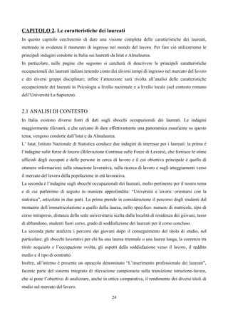 CAPITOLO 2. Le caratteristiche dei laureati
In questo capitolo cercheremo di dare una visione completa delle caratteristiche dei laureati,
mettendo in evidenza il momento di ingresso nel mondo del lavoro. Per fare ciò utilizzeremo le
principali indagini condotte in Italia sui laureati da Istat e Almalaurea.
In particolare, nelle pagine che seguono si cercherà di descrivere le principali caratteristiche
occupazionali dei laureati italiani tenendo conto dei diversi tempi di ingresso nel mercato del lavoro
e dei diversi gruppi disciplinari; infine l’attenzione sarà rivolta all’analisi delle caratteristiche
occupazionale dei laureati in Psicologia a livello nazionale e a livello locale (nel contesto romano
dell’Università La Sapienza).


2.1 ANALISI DI CONTESTO
In Italia esistono diverse fonti di dati sugli sbocchi occupazionali dei laureati. Le indagini
maggiormente rilevanti, e che cercano di dare effettivamente una panoramica esauriente su questo
tema, vengono condotte dall’Istat e da Almalaurea.
L’ Istat, Istituto Nazionale di Statistica conduce due indagini di interesse per i laureati: la prima è
l’indagine sulle forze di lavoro (Rilevazione Continua sulle Forze di Lavoro), che fornisce le stime
ufficiali degli occupati e delle persone in cerca di lavoro e il cui obiettivo principale è quello di
ottenere informazioni sulla situazione lavorativa, sulla ricerca di lavoro e sugli atteggiamenti verso
il mercato del lavoro della popolazione in età lavorativa.
La seconda è l’indagine sugli sbocchi occupazionali dei laureati, molto pertinente per il nostro tema
e di cui parleremo di seguito in maniera approfondita: “Università e lavoro: orientarsi con la
statistica”, articolata in due parti. La prima prende in considerazione il percorso degli studenti dal
momento dell’immatricolazione a quello della laurea, nello specifico: numero di matricole, tipo di
corso intrapreso, distanza della sede universitaria scelta dalla località di residenza dei giovani, tasso
di abbandono, studenti fuori corso, grado di soddisfazione dei laureati per il corso concluso.
La seconda parte analizza i percorsi dei giovani dopo il conseguimento del titolo di studio, nel
particolare: gli sbocchi lavorativi per chi ha una laurea triennale o una laurea lunga, la coerenza tra
titolo acquisito e l’occupazione svolta, gli aspetti della soddisfazione verso il lavoro, il reddito
medio e il tipo di contratto.
Inoltre, all’interno è presente un opuscolo denominato “L’inserimento professionale dei laureati”,
facente parte del sistema integrato di rilevazione campionaria sulla transizione istruzione-lavoro,
che si pone l’obiettivo di analizzare, anche in ottica comparativa, il rendimento dei diversi titoli di
studio sul mercato del lavoro.

                                                   24
 