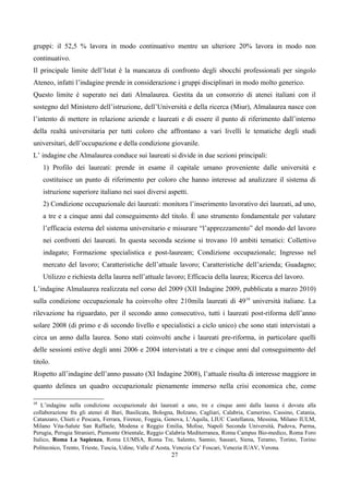 gruppi: il 52,5 % lavora in modo continuativo mentre un ulteriore 20% lavora in modo non
continuativo.
Il principale limite dell’Istat è la mancanza di confronto degli sbocchi professionali per singolo
Ateneo, infatti l’indagine prende in considerazione i gruppi disciplinari in modo molto generico.
Questo limite è superato nei dati Almalaurea. Gestita da un consorzio di atenei italiani con il
sostegno del Ministero dell’istruzione, dell’Università e della ricerca (Miur), Almalaurea nasce con
l’intento di mettere in relazione aziende e laureati e di essere il punto di riferimento dall’interno
della realtà universitaria per tutti coloro che affrontano a vari livelli le tematiche degli studi
universitari, dell’occupazione e della condizione giovanile.
L’ indagine che Almalaurea conduce sui laureati si divide in due sezioni principali:
     1) Profilo dei laureati: prende in esame il capitale umano proveniente dalle università e
     costituisce un punto di riferimento per coloro che hanno interesse ad analizzare il sistema di
     istruzione superiore italiano nei suoi diversi aspetti.
     2) Condizione occupazionale dei laureati: monitora l’inserimento lavorativo dei laureati, ad uno,
     a tre e a cinque anni dal conseguimento del titolo. È uno strumento fondamentale per valutare
     l’efficacia esterna del sistema universitario e misurare “l’apprezzamento” del mondo del lavoro
     nei confronti dei laureati. In questa seconda sezione si trovano 10 ambiti tematici: Collettivo
     indagato; Formazione specialistica e post-lauream; Condizione occupazionale; Ingresso nel
     mercato del lavoro; Caratteristiche dell’attuale lavoro; Caratteristiche dell’azienda; Guadagno;
     Utilizzo e richiesta della laurea nell’attuale lavoro; Efficacia della laurea; Ricerca del lavoro.
L’indagine Almalaurea realizzata nel corso del 2009 (XII Indagine 2009, pubblicata a marzo 2010)
sulla condizione occupazionale ha coinvolto oltre 210mila laureati di 4919 università italiane. La
rilevazione ha riguardato, per il secondo anno consecutivo, tutti i laureati post-riforma dell’anno
solare 2008 (di primo e di secondo livello e specialistici a ciclo unico) che sono stati intervistati a
circa un anno dalla laurea. Sono stati coinvolti anche i laureati pre-riforma, in particolare quelli
delle sessioni estive degli anni 2006 e 2004 intervistati a tre e cinque anni dal conseguimento del
titolo.
Rispetto all’indagine dell’anno passato (XI Indagine 2008), l’attuale risulta di interesse maggiore in
quanto delinea un quadro occupazionale pienamente immerso nella crisi economica che, come

19
    L’indagine sulla condizione occupazionale dei laureati a uno, tre e cinque anni dalla laurea è dovuta alla
collaborazione fra gli atenei di Bari, Basilicata, Bologna, Bolzano, Cagliari, Calabria, Camerino, Cassino, Catania,
Catanzaro, Chieti e Pescara, Ferrara, Firenze, Foggia, Genova, L’Aquila, LIUC Castellanza, Messina, Milano IULM,
Milano Vita-Salute San Raffaele, Modena e Reggio Emilia, Molise, Napoli Seconda Università, Padova, Parma,
Perugia, Perugia Stranieri, Piemonte Orientale, Reggio Calabria Mediterranea, Roma Campus Bio-medico, Roma Foro
Italico, Roma La Sapienza, Roma LUMSA, Roma Tre, Salento, Sannio, Sassari, Siena, Teramo, Torino, Torino
Politecnico, Trento, Trieste, Tuscia, Udine, Valle d’Aosta, Venezia Ca’ Foscari, Venezia IUAV, Verona.
                                                        27
 