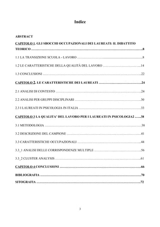 Indice


ABSTRACT

CAPITOLO 1. GLI SBOCCHI OCCUPAZIONALI DEI LAUREATI: IL DIBATTITO
TEORICO …………………………………………………………………………………………..8

1.1 LA TRANSIZIONE SCUOLA - LAVORO …………………….................................................8

1.2 LE CARATTERISTICHE DELLA QUALITÀ DEL LAVORO ……………………………...14

1.3 CONCLUSIONI ………………………………………………………………………………..22

CAPITOLO 2. LE CARATTERISTICHE DEI LAUREATI ………………………………….24

2.1 ANALISI DI CONTESTO ……………………………………………………………………..24

2.2 ANALISI PER GRUPPI DISCIPLINARI ……………………………………………………..30

2.3 I LAUREATI IN PSICOLOGIA IN ITALIA ………………………………………………….33

CAPITOLO 3 LA QUALITA’ DEL LAVORO PER I LAUREATI IN PSICOLOGIA2 .…..38

3.1 METODOLOGIA ………………………………………………………………………………38

3.2 DESCRIZIONE DEL CAMPIONE ……………………………………………………………41

3.3 CARATTERISTICHE OCCUPAZIONALI …………………………………………………...44

3.3_1 ANALISI DELLE CORRISPONDENZE MULTIPLE ……………………………………..56

3.3_2 CLUSTER ANALYSIS ……………………………………………………………………..61

CAPITOLO 4 CONCLUSIONI ………………………………………………………………….66

BIBLIOGRAFIA ………………………………………………………………………………….70

SITOGRAFIA …………………………………………………………………………………….72




                                              3
 