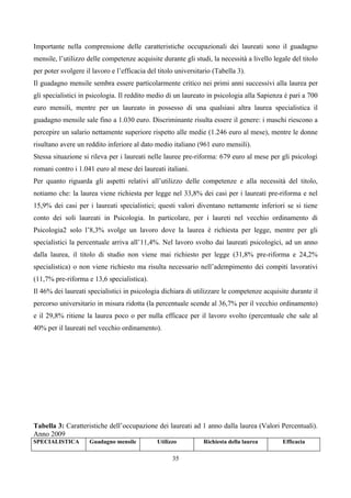 Importante nella comprensione delle caratteristiche occupazionali dei laureati sono il guadagno
mensile, l’utilizzo delle competenze acquisite durante gli studi, la necessità a livello legale del titolo
per poter svolgere il lavoro e l’efficacia del titolo universitario (Tabella 3).
Il guadagno mensile sembra essere particolarmente critico nei primi anni successivi alla laurea per
gli specialistici in psicologia. Il reddito medio di un laureato in psicologia alla Sapienza è pari a 700
euro mensili, mentre per un laureato in possesso di una qualsiasi altra laurea specialistica il
guadagno mensile sale fino a 1.030 euro. Discriminante risulta essere il genere: i maschi riescono a
percepire un salario nettamente superiore rispetto alle medie (1.246 euro al mese), mentre le donne
risultano avere un reddito inferiore al dato medio italiano (961 euro mensili).
Stessa situazione si rileva per i laureati nelle lauree pre-riforma: 679 euro al mese per gli psicologi
romani contro i 1.041 euro al mese dei laureati italiani.
Per quanto riguarda gli aspetti relativi all’utilizzo delle competenze e alla necessità del titolo,
notiamo che: la laurea viene richiesta per legge nel 33,8% dei casi per i laureati pre-riforma e nel
15,9% dei casi per i laureati specialistici; questi valori diventano nettamente inferiori se si tiene
conto dei soli laureati in Psicologia. In particolare, per i laureti nel vecchio ordinamento di
Psicologia2 solo l’8,3% svolge un lavoro dove la laurea è richiesta per legge, mentre per gli
specialistici la percentuale arriva all’11,4%. Nel lavoro svolto dai laureati psicologici, ad un anno
dalla laurea, il titolo di studio non viene mai richiesto per legge (31,8% pre-riforma e 24,2%
specialistica) o non viene richiesto ma risulta necessario nell’adempimento dei compiti lavorativi
(11,7% pre-riforma e 13,6 specialistica).
Il 46% dei laureati specialistici in psicologia dichiara di utilizzare le competenze acquisite durante il
percorso universitario in misura ridotta (la percentuale scende al 36,7% per il vecchio ordinamento)
e il 29,8% ritiene la laurea poco o per nulla efficace per il lavoro svolto (percentuale che sale al
40% per il laureati nel vecchio ordinamento).




Tabella 3: Caratteristiche dell’occupazione dei laureati ad 1 anno dalla laurea (Valori Percentuali).
Anno 2009
SPECIALISTICA        Guadagno mensile         Utilizzo          Richiesta della laurea      Efficacia

                                                    35
 