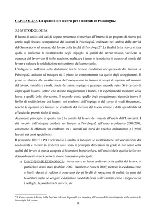 CAPITOLO 3. La qualità del lavoro per i laureati in Psicologia2

3.1 METODOLOGIA
Il lavoro di analisi dei dati di seguito presentato si inserisce all’interno di un progetto di ricerca più
ampio sugli sbocchi occupazionali dei laureati in Psicologia2, realizzato nell’ambito delle attività
del’Osservatorio sul mercato del lavoro della facoltà di Psicologia2 21.La finalità della ricerca è stata
quella di analizzare le caratteristiche degli impieghi, la qualità del lavoro trovato, verificare la
coerenza del lavoro con il titolo acquisito, analizzare i tempi e le modalità di accesso al mondo del
lavoro e valutare la soddisfazione nei confronti del lavoro svolto.
L’indagine si sofferma sulla distinzione tra le diverse condizioni occupazionali dei laureati in
Psicologia2, andando ad indagare sia il piano dei comportamenti sia quello degli atteggiamenti. Il
primo si riferisce alle caratteristiche dell’occupazione in termini di tempi di ingresso nel mercato
del lavoro, modalità e canali, durata del primo impiego e guadagno mensile netto. Si è cercato di
capire quali fossero i settori che attirano maggiormente i laureti, e le esperienze dal momento della
laurea a quello della rilevazione. Il secondo piano, quello degli atteggiamenti, riguarda invece il
livello di soddisfazione dei laureati nei confronti dell’impiego e del corso di studi frequentato,
nonché le opinioni dei laureati nei confronti del mercato del lavoro attuale e della spendibilità ed
efficacia del proprio titolo di studio.
Argomento principale di questa tesi è la qualità del lavoro dei laureati all’uscita dall’Università. I
dati raccolti dall’indagine condotta sui laureati in Psicologia2 nell’anno accademico 2008/2009,
consentono di effettuare un confronto tra i laureati nei corsi del vecchio ordinamento e i primi
laureati nei corsi specialistici.
Il principale OBIETTIVO dell’analisi è quello di indagare le caratteristiche dell’occupazione dei
neo-laureati e mettere in evidenza quali sono le principali dimensioni in grado di dar conto della
qualità del lavoro di questa categoria di lavoratori. In particolare, nell’analisi della qualità del lavoro
dei neo-laureati si terrà conto di alcune dimensioni principali:
     1) DIMENSIONE ECONOMICA: risulta essere un buon predittore della qualità del lavoro, in
         particolare alcuni studi (Barbieri 2002, Trombetti e Stanchi 2006) mettono in evidenza come
         a livelli elevati di reddito si osservano elevati livelli di percezione di qualità da parte dei
         lavoratori, anche se vengono evidenziate insoddisfazioni in altri ambiti, come il rapporto con
         i colleghi, la possibilità di carriera, etc..



21
  L’Osservatorio è diretto dalla Prof.ssa Adriana Signorelli e si inserisce all’interno delle attività svolte dalla cattedra di
Sociologia del lavoro.
                                                              38
 
