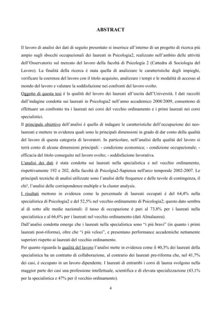 ABSTRACT


Il lavoro di analisi dei dati di seguito presentato si inserisce all’interno di un progetto di ricerca più
ampio sugli sbocchi occupazionali dei laureati in Psicologia2, realizzato nell’ambito delle attività
dell’Osservatorio sul mercato del lavoro della facoltà di Psicologia 2 (Cattedra di Sociologia del
Lavoro). La finalità della ricerca è stata quella di analizzare le caratteristiche degli impieghi,
verificare la coerenza del lavoro con il titolo acquisito, analizzare i tempi e le modalità di accesso al
mondo del lavoro e valutare la soddisfazione nei confronti del lavoro svolto.
Oggetto di questa tesi è la qualità del lavoro dei laureati all’uscita dall’Università. I dati raccolti
dall’indagine condotta sui laureati in Psicologia2 nell’anno accademico 2008/2009, consentono di
effettuare un confronto tra i laureati nei corsi del vecchio ordinamento e i primi laureati nei corsi
specialistici.
Il principale obiettivo dell’analisi è quello di indagare le caratteristiche dell’occupazione dei neo-
laureati e mettere in evidenza quali sono le principali dimensioni in grado di dar conto della qualità
del lavoro di questa categoria di lavoratori. In particolare, nell’analisi della qualità del lavoro si
terrà conto di alcune dimensioni principali: - condizione economica; - condizione occupazionale; -
efficacia del titolo conseguito nel lavoro svolto; - soddisfazione lavorativa.
L'analisi dei dati è stata condotta sui laureati nella specialistica e nel vecchio ordinamento,
rispettivamente 192 e 202, della facoltà di Psicolgia2-Sapienza nell'arco temporale 2002-2007. Le
principali tecniche di analisi utilizzate sono l’analisi delle frequenze e delle tavole di contingenza, il
chi², l’analisi delle corrispondenze multiple e la cluster analysis.
I risultati mettono in evidenza come la percentuale di laureati occupati è del 64,4% nella
specialistica di Psicologia2 e del 52,5% nel vecchio ordinamento di Psicologia2; questo dato sembra
al di sotto alle medie nazionali: il tasso di occupazione è pari al 73,8% per i laureati nella
specialistica e al 66,6% per i laureati nel vecchio ordinamento (dati Almalaurea).
Dall’analisi condotta emerge che i laureati nella specialistica sono “i più bravi” (in quanto i primi
laureati post-riforma), oltre che “i più veloci”, e presentano performance accademiche nettamente
superiori rispetto ai laureati del vecchio ordinamento.
Per quanto riguarda la qualità del lavoro l’analisi mette in evidenza come il 40,3% dei laureati della
specialistica ha un contratto di collaborazione, al contrario dei laureati pre-riforma che, nel 41,7%
dei casi, è occupato in un lavoro dipendente. I laureati di entrambi i corsi di laurea svolgono nella
maggior parte dei casi una professione intellettuale, scientifica e di elevata specializzazione (43,1%
per la specialistica e 47% per il vecchio ordinamento).

                                                    4
 