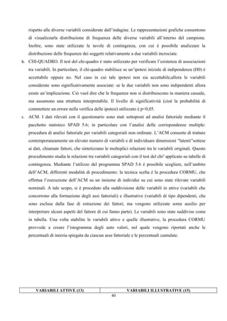 rispetto alle diverse variabili considerate dall’indagine. Le rappresentazioni grafiche consentono
   di visualizzarla distribuzione di frequenza delle diverse variabili all’interno del campione.
   Inoltre, sono state utilizzate le tavole di contingenza, con cui è possibile analizzare la
   distribuzione delle frequenze dei soggetti relativamente a due variabili incrociate.
b. CHI-QUADRO. Il test del chi-quadro è stato utilizzato per verificare l’esistenza di associazioni
   tra variabili. In particolare, il chi-quadro stabilisce se un’ipotesi iniziale di indipendenza (H0) è
   accettabile oppure no. Nel caso in cui tale ipotesi non sia accettabile,allora le variabili
   considerate sono significativamente associate: se le due variabili non sono indipendenti allora
   esiste un’implicazione. Ciò vuol dire che le frequenze non si distribuiscono in maniera casuale,
   ma assumono una struttura interpretabile. Il livello di significatività (cioè la probabilità di
   commettere un errore nella verifica delle ipotesi) utilizzato è p<0,05.
c. ACM. I dati rilevati con il questionario sono stati sottoposti ad analisi fattoriale mediante il
   pacchetto statistico SPAD 5.6; in particolare con l’analisi delle corrispondenze multiple:
   procedura di analisi fattoriale per variabili categoriali non ordinate. L’ACM consente di trattare
   contemporaneamente un elevato numero di variabili e di individuare dimensioni “latenti”sottese
   ai dati, chiamate fattori, che sintetizzano le molteplici relazioni tra le variabili originali. Questo
   procedimento studia le relazioni tra variabili categoriali con il test del chi² applicato su tabelle di
   contingenza. Mediante l’utilizzo del programma SPAD 5.6 è possibile scegliere, nell’ambito
   dell’ACM, differenti modalità di procedimento: la tecnica scelta è la procedura CORMU, che
   effettua l’esecuzione dell’ACM su un insieme di individui su cui sono state rilevate variabili
   nominali. A tale scopo, si è proceduto alla suddivisione delle variabili in attive (variabili che
   concorrono alla formazione degli assi fattoriali) e illustrative (variabili di tipo dipendenti, che
   sono escluse dalla fase di estrazione dei fattori, ma vengono utilizzate some ausilio per
   interpretare alcuni aspetti del fattore di cui fanno parte). Le variabili sono state suddivise come
   in tabella. Una volta stabilite le variabili attive e quelle illustrative, la procedura CORMU
   provvede a creare l’istogramma degli auto valori, nel quale vengono riportati anche le
   percentuali di inerzia spiegata da ciascun asse fattoriale e le percentuali cumulate.




       VARIABILI ATTIVE (13)                                VARIABILI ILLUSTRATIVE (15)
                                                   40
 