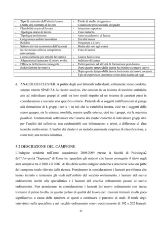 -   Tipo di contratto dell’attuale lavoro      -   Titolo di studio dei genitori
-   Durata del contratto di lavoro             -   Condizione professionale del padre
-   Flessibilità orario di lavoro              -   Istruzione superiore
-   Tipologia orario di lavoro                 -   Voto maturità
-   Tipologia professione                      -   Anno accademico di laurea
-   Congruenza ambito lavorativo               -   Età alla laurea
-   Reddito                                    -   Frequenza a i corsi
-   Settore attività economica dell’azienda    -   Media dei voti agli esami
-   In che misura utilizza competenze          -   Voto di laurea
    universitarie
-   Laurea richiesta per attività lavorativa   -   Laurea fuori corso
-   Adeguatezza laurea per il lavoro svolto    -   Indirizzo di laurea
-   Efficacia della laurea conseguita          -   Partecipazione ad attività di formazione post-laurea
-   Soddisfazione lavorativa                   -   Dopo quanto tempo dalla laurea ha iniziato a cercare lavoro
                                               -   Dopo quanto tempo dalla laurea ha trovato un lavoro coerente
                                               -   Tipo di esperienze lavorative avute dalla laurea ad oggi


d. ANALISI DEI CLUSTER. A partire dagli assi fattoriali individuati, solitamente viene condotta,
    sempre tramite SPAD 5.6, la cluster analysis, che consiste in un insieme di tecniche statistiche
    atte ad individuare gruppi di unità tra loro simili rispetto ad un insieme di caratteri presi in
    considerazione e secondo uno specifico criterio. Partendo da n soggetti indifferenziati si giunge
    alla formazione di k gruppi (con k < n) tali che la variabilità interna, cioè tra i soggetti dello
    stesso gruppo, sia la minima possibile, mentre quella esterna, cioè tra i gruppi, sia la massima
    possibile. Fondamentale sottolineare che l’analisi dei cluster consente di individuare gruppi utili
    per l’analisi del collettivo, non evidenziabili con informazioni a priori, a differenza di altre
    tecniche multivariate. L’analisi dei cluster è un metodo puramente empirico di classificazione, e
    come tale, una tecnica induttiva.


3.2 DESCRIZIONE DEL CAMPIONE
L’indagine condotta nell’anno accademico 2008/2009 presso la facoltà di Psicologia2
dell’Università “Sapienza” di Roma ha riguardato gli studenti che hanno conseguito il titolo negli
anni compresi tra il 2002 e il 2007. Ai fini della nostra indagine andremo a descrivere solo una parte
del campione totale rilevato dalla ricerca. Prenderemo in considerazione i laureati pre-riforma che
hanno iniziato e terminato gli studi nell’ambito del vecchio ordinamento, i laureati del nuovo
ordinamento iscritti alla specialistica e i laureati del vecchio ordinamento passati al nuovo
ordinamento. Non prenderemo in considerazione i laureati del nuovo ordinamento con laurea
triennale di primo livello, in quanto parlare di qualità del lavoro per i laureati triennali risulta poco
significativo, a causa della tendenza di questi a continuare il percorso di studi. Il totale degli
intervistati nella specialista e nel vecchio ordinamento sono rispettivamente di 192 e 202 laureati.

                                                    41
 