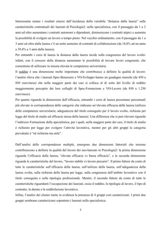 Interessante notare i risultati emersi dall’incidenza della variabile “distanza dalla laurea” sulle
caratteristiche contrattuali dei laureati di Psicologia2: nella specialistica, con il passaggio da 1 a 2
anni ed oltre aumentano i contratti autonomi e dipendenti, diminuiscono i contratti atipici e aumenta
la possibilità di svolgere un lavoro a tempo pieno. Nel vecchio ordinamento, con il passaggio da 1 a
3 anni ed oltre dalla laurea c’è un netto aumento di contratti di collaborazione (da 18,8% ad un anno
a 39,4% a 3 anni dalla laurea).
Per entrambi i corsi di laurea la distanza dalla laurea incide sulla congruenza del lavoro svolto:
infatti, con il crescere della distanza aumentano le possibilità di trovare lavori congruenti, che
consentono di utilizzare in misura elevata le competenze universitarie.
Il reddito è una dimensione molto importante che contribuisce a definire la qualità di lavoro:
l’analisi rileva che i laureati Spec-Benessere e VO-Sviluppo hanno un guadagno mensile (da 450 a
850 euro/mese) che nella maggior parte dei casi si colloca al di sotto del livello di reddito
maggiormente percepito dai loro colleghi di Spec-Formazione e VO-Lavoro (da 850 a 1.250
euro/mese).
Per quanto riguarda la dimensione dell’efficacia, entrambi i corsi di laurea presentano percentuali
più elevate in corrispondenza delle categorie che indicano un’elevata efficacia della laurea (utilizzo
delle competenze universitarie, adeguatezza del titolo conseguito per il lavoro svolto, richiesta per
legge del titolo di studio ed efficacia stessa della laurea). Una differenza che si può rilevare riguarda
l’indirizzo Formazione della specialistica, per i quali, nella maggior parte dei casi, il titolo di studio
è richiesto per legge per svolgere l’attività lavorativa, mentre per gli altri gruppi la categoria
prevalente è “né richiesta ma utile”.


Dall’analisi delle corrispondenze multiple, emergono due dimensioni fattoriali che insieme
contribuiscono a definire la qualità del lavoro dei neo-laureati in Psicologia2: la prima dimensione
riguarda l’efficacia della laurea, “elevata efficacia vs bassa efficacia”, e la seconda dimensione
riguarda le caratteristiche del lavoro, “lavoro stabile vs lavoro precario”. Il primo fattore da conto di
tutte le caratteristiche sull’efficacia della laurea, sull’utilizzo della laurea, sull’adeguatezza della
laurea svolta, sulla richiesta della laurea per legge, sulla congruenza dell’ambito lavorativo con il
titolo conseguito e sulla tipologia professionale. Mentre, il secondo fattore da conto di tutte le
caratteristiche riguardanti l’occupazione dei laureati, ossia il reddito, la tipologia di lavoro, il tipo di
contratto, la durata e la soddisfazione lavorativa.
Infine, l’analisi dei cluster mette in evidenza la presenza di 4 gruppi così caratterizzati. I primi due
gruppi sembrano caratterizzare soprattuto i laureati nella specialistica:

                                                      5
 
