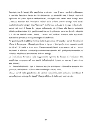 Il contratto tipo dei laureati della specialistica, in entrambi i corsi di laurea è quello di collaboratore;
al contrario, il contratto tipo del vecchio ordinamento, per entrambi i corsi di laurea, è quello da
dipendente. Per quanto riguarda l'orario di lavoro, quello prevalente sembra essere il tempo pieno.
L’indirizzo Benessere della specialistica è l’unico a non avere un contratto a tempo pieno, bensì è
caratterizzato dal lavoro part-time; “Benessere” si differenzia anche, per la tipologia professionale. I
laureati dei corsi di laurea del vecchio ordinamento, sia Sviluppo che Lavoro, unitamente
all’indirizzo Formazione della specialistica dichiarano di svolgere un lavoro intellettuale, scientifico
e di elevata specializzazione; mentre, i laureati dell’indirizzo Benessere della specialistica
dichiarano in prevalenza di svolgere una professione tecnica.
Per quanto riguarda il reddito e il settore di attività economica dell’azienda, i laureati dei corsi post-
riforma in Formazione e i laureati pre-riforma in Lavoro evidenziano lo stesso guadagno mensile
(da 850 a 1.250 euro) e lo stesso settore di appartenenza (privato); stessa cosa succede per i laureati
pre-riforma in Benessere e i laureati pre-riforma in Sviluppo che, però, guadagnano molto meno (da
450 a 850 euro mensili) e lavorano nel pubblico impiego.
La soddisfazione lavorativa viene maggiormente registrata dai laureati in Formazione della
specialistica, e sono anche gli unici a cui il titolo di studio è richiesto per legge per il lavoro in cui
sono occupati.
Per i laureati di entrambi i corsi di laurea del vecchio ordinamento e i laureati in Benessere della
specialista, la laurea non è richiesta ma risulta utile per il lavoro svolto.
Infine, i laureati nella specialistica e del vecchio ordinamento, senza distinzione di indirizzo di
laurea, hanno un opinione elevata dell’efficacia del titolo di studio per il lavoro svolto.




                                                     53
 