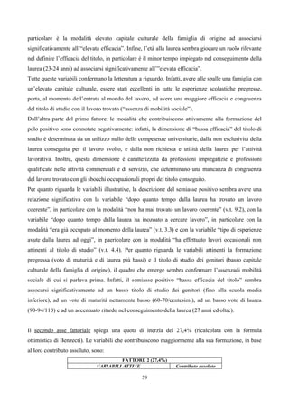 particolare è la modalità elevato capitale culturale della famiglia di origine ad associarsi
significativamente all’“elevata efficacia”. Infine, l’età alla laurea sembra giocare un ruolo rilevante
nel definire l’efficacia del titolo, in particolare è il minor tempo impiegato nel conseguimento della
laurea (23-24 anni) ad associarsi significativamente all’”elevata efficacia”.
Tutte queste variabili confermano la letteratura a riguardo. Infatti, avere alle spalle una famiglia con
un’elevato capitale culturale, essere stati eccellenti in tutte le esperienze scolastiche pregresse,
porta, al momento dell’entrata al mondo del lavoro, ad avere una maggiore efficacia e congruenza
del titolo di studio con il lavoro trovato (“assenza di mobilità sociale”).
Dall’altra parte del primo fattore, le modalità che contribuiscono attivamente alla formazione del
polo positivo sono connotate negativamente: infatti, la dimensione di “bassa efficacia” del titolo di
studio è determinata da un utilizzo nullo delle competenze universitarie, dalla non esclusività della
laurea conseguita per il lavoro svolto, e dalla non richiesta e utilità della laurea per l’attività
lavorativa. Inoltre, questa dimensione è caratterizzata da professioni impiegatizie e professioni
qualificate nelle attività commerciali e di servizio, che determinano una mancanza di congruenza
del lavoro trovato con gli sbocchi occupazionali propri del titolo conseguito.
Per quanto riguarda le variabili illustrative, la descrizione del semiasse positivo sembra avere una
relazione significativa con la variabile “dopo quanto tempo dalla laurea ha trovato un lavoro
coerente”, in particolare con la modalità “non ha mai trovato un lavoro coerente” (v.t. 9.2), con la
variabile “dopo quanto tempo dalla laurea ha inozoato a cercare lavoro”, in particolare con la
modalità “era già occupato al momento della laurea” (v.t. 3.3) e con la variabile “tipo di esperienze
avute dalla laurea ad oggi”, in paericolare con la modalità “ha effettuato lavori occasionali non
attinenti al titolo di studio” (v.t. 4.4). Per quanto riguarda le variabili attinenti la formazione
pregressa (voto di maturità e di laurea più bassi) e il titolo di studio dei genitori (basso capitale
culturale della famiglia di origine), il quadro che emerge sembra confermare l’assenzadi mobilità
sociale di cui si parlava prima. Infatti, il semiasse positivo “bassa efficacia del titolo” sembra
assocarsi significativamente ad un basso titolo di studio dei genitori (fino alla scuola media
inferiore), ad un voto di maturità nettamente basso (60-70/centesimi), ad un basso voto di laurea
(90-94/110) e ad un accentuato ritardo nel conseguimento della laurea (27 anni ed oltre).


Il secondo asse fattoriale spiega una quota di inerzia del 27,4% (ricalcolata con la formula
ottimistica di Benzecrì). Le variabili che contribuiscono maggiormente alla sua formazione, in base
al loro contributo assoluto, sono:
                                         FATTORE 2 (27,4%)
                               VARIABILI ATTIVE                    Contributo assoluto

                                                   59
 