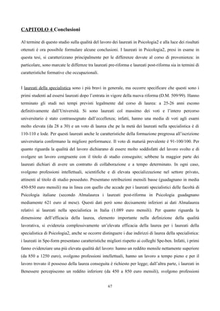 CAPITOLO 4 Conclusioni

Al termine di questo studio sulla qualità del lavoro dei laureati in Psicologia2 e alla luce dei risultati
ottenuti è ora possibile formulare alcune conclusioni. I laureati in Psicologia2, presi in esame in
questa tesi, si caratterizzano principalmente per le differenze dovute al corso di provenienza: in
particolare, sono marcate le differnze tra laureati pre-riforma e laureati post-riforma sia in termini di
caratteristiche formative che occupazionali.


I laureati della specialistica sono i più bravi in generale, ma occorre specificare che questi sono i
primi studenti ad essersi laureati dopo l’entrata in vigore della nuova riforma (D.M. 509/99). Hanno
terminato gli studi nei tempi previsti legalmente dal corso di laurea: a 25-26 anni escono
definitivamente dall’Università. Si sono laureati col massimo dei voti e l’intero percorso
universitario è stato contrassegnato dall’eccellenza; infatti, hanno una media di voti agli esami
molto elevata (da 28 a 30) e un voto di laurea che pe la metà dei laureati nella specialistica è di
110-110 e lode. Per questi laureati anche le caratteristiche della formazione pregressa all’iscrizione
universitaria confermano la migliore performance. Il voto di maturià prevalente è 91-100/100. Per
quanto riguarda la qualità del lavoro dichiarano di essere molto soddisfatti del lavoro svolto e di
svolgere un lavoro congruente con il titolo di studio conseguito; sebbene la maggior parte dei
laureati dichiari di avere un contratto di collaborazione e a tempo determinato. In ogni caso,
svolgono professioni intellettuali, scientifiche e di elevata specializzazione nel settore privato,
attinenti al titolo di studio posseduto. Presentano retribuzioni mensili basse (guadagnano in media
450-850 euro mensili) ma in linea con quello che accade per i laureati specialistici delle facoltà di
Psicologia italiane (secondo Almalaurea i laureati post-riforma in Psicologia guadagnano
mediamente 621 euro al mese). Questi dati però sono decisamente inferiori ai dati Almalaurea
relativi ai laureati nella specialistica in Italia (1.089 euro mensili). Per quanto riguarda la
dimensione dell’efficacia della laurea, elemento importante nella definizione della qualità
lavorativa, si evidenzia complessivamente un’elevata efficacia della laurea per i laureati della
specialistica di Psicologia2, anche se occorre distinguere i due indirizzi di laurea della specialistica:
i laureati in Spe-form presentano caratteristiche migliori rispetto ai colleghi Spe-ben. Infatti, i primi
fanno evidenziare una più elevata qualità del lavoro: hanno un reddito mensile nettamente superiore
(da 850 a 1250 euro), svolgono professioni intellettuali, hanno un lavoro a tempo pieno e per il
lavoro trovato il possesso della laurea conseguita è richiesto per legge; dall’altra parte, i laureati in
Benessere percepiscono un reddito inferiore (da 450 a 850 euro mensili), svolgono professioni


                                                   67
 