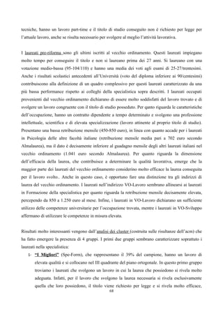 tecniche, hanno un lavoro part-time e il titolo di studio conseguito non è richiesto per legge per
l’attuale lavoro, anche se risulta necessario per svolgere al meglio l’attività lavorativa.


I laureati pre-riforma sono gli ultimi iscritti al vecchio ordinamento. Questi laureati impiegano
molto tempo per conseguire il titolo e non si laureano prima dei 27 anni. Si laureano con una
votazione medio-bassa (95-104/110) e hanno una media dei voti agli esami di 25-27/trentesimi.
Anche i risultati scolastici antecedenti all’Università (voto del diploma inferiore ai 90/centesimi)
contribuiscono alla definizione di un quadro complessivo per questi laureati caratterizzato da una
più bassa performance rispetto ai colleghi della specialistica sopra descritti. I laureati occupati
provenienti dal vecchio ordinamento dichiarano di essere molto soddisfatti del lavoro trovato e di
svolgere un lavoro congruente con il titolo di studio posseduto. Per qanto riguarda le caratteristiche
dell’occupazione, hanno un contratto dipendente a tempo determinato e svolgono una professione
intellettuale, scientifica e di elevata specializzazione (lavoro attinente al proprio titolo di studio).
Presentano una bassa retribuzione mensile (450-850 euro), in linea con quanto accade per i laureati
in Psicologia delle altre facoltà italiane (retribuzione mensile media pari a 702 euro secondo
Almalaurea), ma il dato è decisamente inferiore al guadagno mensile degli altri laureati italiani nel
vecchio ordinamento (1.041 euro secondo Almalaurea). Per quanto riguarda la dimensione
dell’efficacia della laurea, che contribuisce a determinare la qualità lavorativa, emerge che la
maggior parte dei laureati del vecchio ordinamento considerino molto efficace la laurea conseguita
per il lavoro svolto.. Anche in questo caso, è opportuno fare una distinzione tra gli indirizzi di
laurea del vecchio ordinamento. I laureati nell’indirizzo VO-Lavoro sembrano allinearsi ai laureati
in Formazione della specialistica per quanto riguarda la retribuzione mensile decisamente elevata,
percependo da 850 a 1.250 euro al mese. Infine, i laureati in VO-Lavoro dichiarano un sufficiente
utilizzo delle competenze universitarie per l’occupazione trovata, mentre i laureati in VO-Sviluppo
affermano di utilizzare le competenze in misura elevata.


Risultati molto interessanti vengono dall’analisi dei cluster (costruita sulle risultanze dell’acm) che
ha fatto emergere la presenza di 4 gruppi. I primi due gruppi sembrano caratterizzare soprattuto i
laureati nella specialistica:
    1- “I Migliori” (Spe-Form), che rappresentano il 39% del campione, hanno un lavoro di
        elevata qualità e si collocano nel III quadrante del piano ortogonale. In questo primo gruppo
        troviamo i laureati che svolgono un lavoro in cui la laurea che possiedono si rivela molto
        adeguata. Infatti, per il lavoro che svolgono la laurea necessaria si rivela esclusivamente
        quella che loro possiedono, il titolo viene richiesto per legge e si rivela molto efficace,
                                                   68
 
