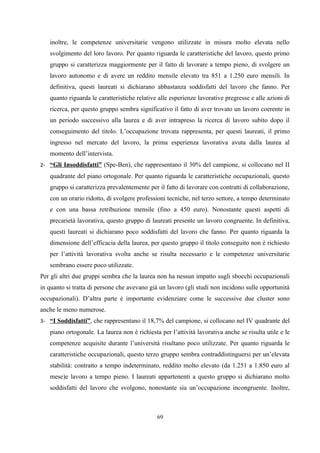 inoltre, le competenze universitarie vengono utilizzate in misura molto elevata nello
   svolgimento del loro lavoro. Per quanto riguarda le caratteristiche del lavoro, questo primo
   gruppo si caratterizza maggiormente per il fatto di lavorare a tempo pieno, di svolgere un
   lavoro autonomo e di avere un reddito mensile elevato tra 851 a 1.250 euro mensili. In
   definitiva, questi laureati si dichiarano abbastanza soddisfatti del lavoro che fanno. Per
   quanto riguarda le caratteristiche relative alle esperienze lavorative pregresse e alle azioni di
   ricerca, per questo gruppo sembra significativo il fatto di aver trovato un lavoro coerente in
   un periodo successivo alla laurea e di aver intrapreso la ricerca di lavoro subito dopo il
   conseguimento del titolo. L’occupazione trovata rappresenta, per questi laureati, il primo
   ingresso nel mercato del lavoro, la prima esperienza lavorativa avuta dalla laurea al
   momento dell’intervista.
2- “Gli Insoddisfatti” (Spe-Ben), che rappresentano il 30% del campione, si collocano nel II
   quadrante del piano ortogonale. Per quanto riguarda le caratteristiche occupazionali, questo
   gruppo si caratterizza prevalentemente per il fatto di lavorare con contratti di collaborazione,
   con un orario ridotto, di svolgere professioni tecniche, nel terzo settore, a tempo determinato
   e con una bassa retribuzione mensile (fino a 450 euro). Nonostante questi aspetti di
   precarietà lavorativa, questo gruppo di laureati presente un lavoro congruente. In definitiva,
   questi laureati si dichiarano poco soddisfatti del lavoro che fanno. Per quanto riguarda la
   dimensione dell’efficacia della laurea, per questo gruppo il titolo conseguito non è richiesto
   per l’attività lavorativa svolta anche se risulta necessario e le competenze universitarie
   sembrano essere poco utilizzate.
Per gli altri due gruppi sembra che la laurea non ha nessun impatto sugli sbocchi occupazionali
in quanto si tratta di persone che avevano già un lavoro (gli studi non incidono sulle opportunità
occupazionali). D’altra parte è importante evidenziare come le successive due cluster sono
anche le meno numerose.
3- “I Soddisfatti”, che rappresentano il 18,7% del campione, si collocano nel IV quadrante del
   piano ortogonale. La laurea non è richiesta per l’attività lavorativa anche se risulta utile e le
   competenze acquisite durante l’università risultano poco utilizzate. Per quanto riguarda le
   caratteristiche occupazionali, questo terzo gruppo sembra contraddistinguersi per un’elevata
   stabilità: contratto a tempo indeterminato, reddito molto elevato (da 1.251 a 1.850 euro al
   mese)e lavoro a tempo pieno. I laureati appartenenti a questo gruppo si dichiarano molto
   soddisfatti del lavoro che svolgono, nonostante sia un’occupazione incongruente. Inoltre,



                                              69
 
