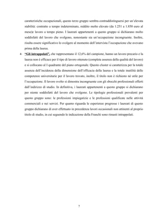 caratteristiche occupazionali, questo terzo gruppo sembra contraddistinguersi per un’elevata
   stabilità: contratto a tempo indeterminato, reddito molto elevato (da 1.251 a 1.850 euro al
   mese)e lavoro a tempo pieno. I laureati appartenenti a questo gruppo si dichiarano molto
   soddisfatti del lavoro che svolgono, nonostante sia un’occupazione incongruente. Inoltre,
   risulta essere significativo lo svolgere al momento dell’intervista l’occupazione che avevano
   prima della laurea.
4- “Gli intrappolati”, che rappresentano il 12,6% del campione, hanno un lavoro precario e la
   laurea non è efficace per il tipo di lavoro ottenuto (completa assenza della qualità del lavoro)
   e si collocano al I quadrante del piano ortogonale. Questo cluster si caratterizza per la totale
   assenza dell’incidenza della dimensione dell’efficacia della laurea e la totale inutilità delle
   competenze universitarie per il lavoro trovato, inoltre, il titolo non è richiesto né utile per
   l’occupazione. Il lavoro svolto si dimostra incongruente con gli sbocchi professionali offerti
   dall’indirizzo di studio. In definitiva, i laureati appartenenti a questo gruppo si dichiarano
   per niente soddisfatti del lavoro che svolgono. Le tipologie professionali prevalenti per
   questo gruppo sono: le professioni impiegatizie e le professioni qualificate nelle attività
   commerciali e nei servizi. Per quanto riguarda le esperienze pregresse i laureati di questo
   gruppo dichiarano di aver effettuato in precedenza lavori occasionali non attinenti al proprio
   titolo di studio, in cui seguendo le indicazione della Franchi sono rimasti intrappolati.




                                              7
 