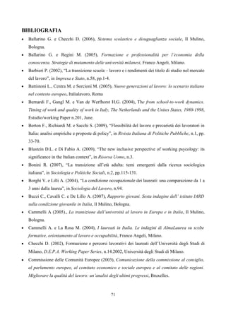 BIBLIOGRAFIA
•   Ballarino G. e Checchi D. (2006), Sistema scolastico e disuguaglianza sociale, Il Mulino,
    Bologna.
•   Ballarino G. e Regini M. (2005), Formazione e professionalità per l’economia della
    conoscenza. Strategie di mutamento delle università milanesi, Franco Angeli, Milano.
•   Barbieri P. (2002), “La transizione scuola – lavoro e i rendimenti dei titolo di studio nel mercato
    del lavoro”, in Impresa e Stato, n.58, pp.1-4.
•   Battistoni L., Centra M. e Sorcioni M. (2005), Nuove generazioni al lavoro: lo scenario italiano
    nel contesto europeo, Italialavoro, Roma
•   Bernardi F., Gangl M. e Van de Werfhorst H.G. (2004), The from school-to-work dynamics.
    Timing of work and quality of work in Italy, The Netherlands and the Unites States, 1980-1998,
    Estudio/working Paper n.201, June.
•   Berton F., Richiardi M. e Sacchi S. (2009), “Flessibilità del lavoro e precarietà dei lavoratori in
    Italia: analisi empiriche e proposte di policy”, in Rivista Italiana di Politiche Pubbliche, n.1, pp.
    33-70.
•   Blustein D.L. e Di Fabio A. (2009), “The new inclusive perspective of working psycology: its
    significance in the Italian context”, in Risorsa Uomo, n.3.
•   Bonini R. (2007), “La transizione all’età adulta: temi emergenti dalla ricerca sociologica
    italiana”, in Sociologia e Politiche Sociali, n.2, pp.115-131.
•   Borghi V. e Lilli A. (2004), “La condizione occupazionale dei laureati: una comparazione da 1 a
    3 anni dalla laurea”, in Sociologia del Lavoro, n.94.
•   Buzzi C., Cavalli C. e De Lillo A. (2007), Rapporto giovani. Sesta indagine dell’ istituto IARD
    sulla condizione giovanile in Italia, Il Mulino, Bologna.
•   Cammelli A (2005)., La transizione dall’università al lavoro in Europa e in Italia, Il Mulino,
    Bologna.
•   Cammelli A. e La Rosa M. (2004), I laureati in Italia. Le indagini di AlmaLaurea su scelte
    formative, orientamento al lavoro e occupabilità, Franco Angeli, Milano.
•   Checchi D. (2002), Formazione e percorsi lavorativi dei laureati dell’Università degli Studi di
    Milano, D.E.P.A. Working Paper Series, n.14.2002, Università degli Studi di Milano.
•   Commissione delle Comunità Europee (2003), Comunicazione della commissione al consiglio,
    al parlamento europeo, al comitato economico e sociale europeo e al comitato delle regioni.
    Migliorare la qualità del lavoro: un’analisi degli ultimi progressi, Bruxelles.



                                                     71
 