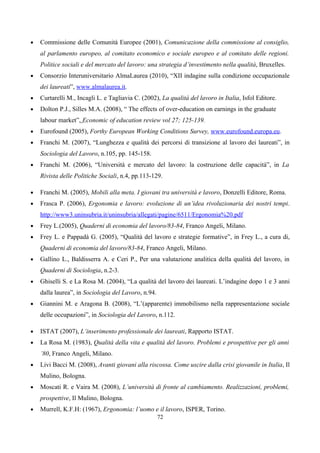 •   Commissione delle Comunità Europee (2001), Comunicazione della commissione al consiglio,
    al parlamento europeo, al comitato economico e sociale europeo e al comitato delle regioni.
    Politice sociali e del mercato del lavoro: una strategia d’investimento nella qualità, Bruxelles.
•   Consorzio Interuniversitario AlmaLaurea (2010), “XII indagine sulla condizione occupazionale
    dei laureati”, www.almalaurea.it.
•   Curtarelli M., Incagli L. e Tagliavia C. (2002), La qualità del lavoro in Italia, Isfol Editore.
•   Dolton P.J., Silles M.A. (2008), “ The effects of over-education on earnings in the graduate
    labour market”, Economic of education review vol 27; 125-139.
•   Eurofound (2005), Forthy European Working Conditions Survey, www.eurofound.europa.eu.
•   Franchi M. (2007), “Lunghezza e qualità dei percorsi di transizione al lavoro dei laureati”, in
    Sociologia del Lavoro, n.105, pp. 145-158.
•   Franchi M. (2006), “Università e mercato del lavoro: la costruzione delle capacità”, in La
    Rivista delle Politiche Sociali, n.4, pp.113-129.

•   Franchi M. (2005), Mobili alla meta. I giovani tra università e lavoro, Donzelli Editore, Roma.
•   Frasca P. (2006), Ergonomia e lavoro: evoluzione di un’idea rivoluzionaria dei nostri tempi.
    http://www3.uninsubria.it/uninsubria/allegati/pagine/6511/Ergonomia%20.pdf
•   Frey L.(2005), Quaderni di economia del lavoro/83-84, Franco Angeli, Milano.
•   Frey L. e Pappadà G. (2005), “Qualità del lavoro e strategie formative”, in Frey L., a cura di,
    Quaderni di economia del lavoro/83-84, Franco Angeli, Milano.
•   Gallino L., Baldisserra A. e Ceri P., Per una valutazione analitica della qualità del lavoro, in
    Quaderni di Sociologia, n.2-3.
•   Ghiselli S. e La Rosa M. (2004), “La qualità del lavoro dei laureati. L’indagine dopo 1 e 3 anni
    dalla laurea”, in Sociologia del Lavoro, n.94.
•   Giannini M. e Aragona B. (2008), “L’(apparente) immobilismo nella rappresentazione sociale
    delle occupazioni”, in Sociologia del Lavoro, n.112.

•   ISTAT (2007), L’inserimento professionale dei laureati, Rapporto ISTAT.
•   La Rosa M. (1983), Qualità della vita e qualità del lavoro. Problemi e prospettive per gli anni
    ’80, Franco Angeli, Milano.
•   Livi Bacci M. (2008), Avanti giovani alla riscossa. Come uscire dalla crisi giovanile in Italia, Il
    Mulino, Bologna.
•   Moscati R. e Vaira M. (2008), L’università di fronte al cambiamento. Realizzazioni, problemi,
    prospettive, Il Mulino, Bologna.
•   Murrell, K.F.H: (1967), Ergonomia: l’uomo e il lavoro, ISPER, Torino.
                                                     72
 
